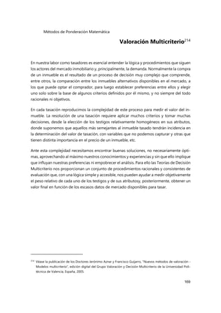 Métodos de Ponderación Matemática
169
Valoración Multicriterio214
En nuestra labor como tasadores es esencial entender la lógica y procedimientos que siguen
los actores del mercado inmobiliario y, principalmente, la demanda. Normalmente la compra
de un inmueble es el resultado de un proceso de decisión muy complejo que comprende,
entre otros, la comparación entre los inmuebles alternativos disponibles en el mercado, a
los que puede optar el comprador, para luego establecer preferencias entre ellos y elegir
uno solo sobre la base de algunos criterios definidos por él mismo, y no siempre del todo
racionales ni objetivos.
En cada tasación reproducimos la complejidad de este proceso para medir el valor del in-
mueble. La resolución de una tasación requiere aplicar muchos criterios y tomar muchas
decisiones, desde la elección de los testigos relativamente homogéneos en sus atributos,
donde suponemos que aquellos más semejantes al inmueble tasado tendrán incidencia en
la determinación del valor de tasación, con variables que no podemos capturar y otras que
tienen distinta importancia en el precio de un inmueble, etc.
Ante esta complejidad necesitamos encontrar buenas soluciones, no necesariamente ópti-
mas, aprovechando al máximo nuestros conocimientos y experiencias y sin que ello implique
que influyan nuestras preferencias ni empobrecer el análisis. Para ello las Teorías de Decisión
Multicriterio nos proporcionan un conjunto de procedimientos racionales y consistentes de
evaluación que, con una lógica simple y accesible, nos pueden ayudar a medir objetivamente
el peso relativo de cada uno de los testigos y de sus atributosy, posteriormente, obtener un
valor final en función de los escasos datos de mercado disponibles para tasar.
214
Véase la publicación de los Doctores Jerónimo Aznar y Francisco Guijarro, “Nuevos métodos de valoración -
Modelos multicriterio”, edición digital del Grupo Valoración y Decisión Multicriterio de la Universidad Poli-
técnica de Valencia, España, 2005.
 