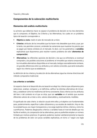 Tasación y Mercado
170
Componentes de la valoración multicriterio
Elementos del análisis multicriterio
Lo primero que debemos hacer es separar el problema de decisión en los tres elementos
que lo componen, el Objetivo, los Criterios y las Alternativas, los cuales en un problema
típico de tasación corresponden a:
 Objetivo o meta: medir el valor de mercado de un bien.
 Criterios: atributos de los inmuebles que los hacen más deseables que otros y que, por
lo tanto, nos permiten conocer y entender las variaciones que muestran los precios que
se pagan por bienes similares en el mercado. Es decir, son los parámetros o variables
explicativas que disponemos para resolver nuestro problema de valor (elementos de
comparación).
 Alternativas: las diferentes opciones de decisión a las que se enfrentaría un eventual
comprador y las posibles soluciones al problema: el inmueble que estaría comprando y
los inmuebles alternativos disponibles en el mercado, testigos razonablemente similares,
sin grandes diferencias entre sus atributos y con valores conocidos, que serán evaluados
según los criterios que se establezcan.
La definición de los criterios y la selección de las alternativas sigue las mismas directrices del
método comparativo tradicional.
Los criterios o variables
Un aspecto clave en el desarrollo de una tasación es elegir los criterios que utilizaremos para
seleccionar, analizar, comparar y, en definitiva, calificar las distintas alternativas de inmue-
bles, y establecer cómo los mediremos de forma consistente. Estos criterios son los atributos
del bien o del contexto en el que se sitúa, que son variables en el sentido que asumen
diferentes valores de un bien a otro, valores observables y, eventualmente, medibles.
El significado de cada criterio, la relación causal entre ellos y el objetivo son fundamentales
para, posteriormente, especificar cuáles utilizaremos y sus escalas de medición. Hoy en día,
la sociedad busca una mayor transparencia y nos exige explicitar dichos criterios y cómo los
cuantificamos. Podemos desglosarlos criterios o variables hasta el nivel de detalle que nos
facilite el análisis y la comparación de las alternativas, pero es preferible emplear un número
limitado por motivos prácticos. En general, podemos resolver satisfactoriamente la mayoría
de los problemas de valor con pocas variables explicativas, en torno a 7 según una regla
 