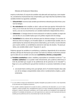 Métodos de Ponderación Matemática
171
empírica multicriterio. El conjunto de variables más adecuado será aquel que, como tasado-
res, consideremos intuitivamente más comprensible y que mejor describa el problema. Estas
variables tendrán las siguientes cualidades:
1. Exhaustividad: incluimos toda variable que estimemos relevante para discriminar y eva-
luar los testigos.
2. No redundancia entre variables; es decir, cada una tiene que aportar información dis-
tinta y no la misma de otra forma; en la práctica siempre existirá algún grado de corre-
lación y rara vez nos encontraremos con variables totalmente independientes entre sí.
3. Coherencia: si 2 testigos tienen la misma evaluación en todas las variables, la mejora de
uno de ellos en una variable implica que se le prefiera respecto del otro testigo.
4. Variabilidad de los valores de los atributos para los distintos testigos. Si no existen di-
ferencias entre los testigos y el inmueble objeto en una determinada variable, esta no
podrá explicar las variaciones de los precios observados y, por lo tanto, no será relevante
para nuestro análisis. La variabilidad es esencial en este tipo de estudios. “En pocas pa-
labras, ¡las variables deben variar!” (Gujarati, D., op.cit.).
Podemos agrupar las variables en cuantitativas y cualitativas, dependiendo de la naturaleza
del bien y del tipo de información que se trate. Casi todos los métodos multicriterio precisan
que los datos de una variable concreta sean cuantitativos, directos y comparables:
a) Variables cuantitativas; es decir, medibles y expresables en cantidades numéricas.215
Las
variables cualitativas no se pueden medir directamente, pero podemos determinar el
nivel de prioridad que ocupan en las preferencias de las personas en el mercado216
y
llegar así a una cuantificación que permita incluirlas en un proceso matemático en base
a:
 una escala lineal o ranking como, por ejemplo, de 0 a 10, donde el tasador sitúa cada
uno de los testigos comparándolos todos entre sí (ordenamiento simple); y, prefe-
rentemente,
215 Lo cual conlleva el riesgo que desestimemos aquellas intangibles que puedan ser tanto o más importantes
en las decisiones de los agentes económicos.
216 Una variable cualitativa depende de la escala de valores y preferencias del observador y es, por lo tanto,
subjetiva y materia opinable. Pero, indudablemente, aporta una mayor variedad de perspectivas de análisis,
enriquece y matiza la información cuantitativa y, por lo tanto, permite una investigación más acabada del
problema. En sociedades de bienestar, ya no solo supervivencia, es cada vez es más importante este tipo de
variable pues las preferencias de los consumidores fijan el valor de los bienes.
 