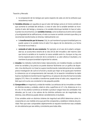 Tasación y Mercado
172
 la comparación de los testigos por pares respecto de cada uno de los atributos que
necesitemos medir.
b) Variables directas son aquellas en que el valor del testigo varía en el mismo sentido en
que aumenta la cantidad del atributo: si crece el valor de la variable también se incre-
menta el valor del testigo y viceversa, si la variable disminuye también lo hace el valor.
Cuando nos encontramos con variables inversas, como la distancia al centro de la ciudad
y la antigüedad de las edificaciones, el valor se mueve en sentido contrario que ellas y se
recomienda transformarlas en directas, habitualmente con:
 la transformación por la inversa (1/x), la cual mantiene la proporcionalidad pero no
puede usarse si la variable toma el valor 0 en alguno de los elementos y su forma
funcional no es lineal; o
 restando el valor de una constante. Por ejemplo, en el caso de la edad o antigüe-
dad (e), se acostumbra restarla de la vida útil (k) del inmueble o del máximo valor
que toma la variable en la muestra: la nueva variable sería k-e. Aunque no hay una
norma especial para la elección de la constante k, su valor afecta al resultado y no
mantiene la proporcionalidad original de los valores.
c) Lineales: los métodos multicriterio tratan, básicamente, con modelos lineales. La relación
entre las variables y los precios se puede observar fácilmente con un gráfico de disper-
sión. Una distribución no-lineal se supera transformando matemáticamente las variables
previa investigación de cuál es la función y escala que mejor se les ajusta para mantener
la coherencia con el comportamiento del mercado. En la tasación inmobiliaria ha dado
buenos resultados la transformación logarítmica, sin perjuicio de otras formas funcionales
(página 217). Pero si la variable a transformar puede tomar el valor cero, requerirá tam-
bién que se le sume una constante lo más pequeña posible.
d) Comparables en magnitud y unidad de medida. Los atributos de los inmuebles se miden
en distintas escalas y unidades, edad en años, superficies en m2
o há, distancias en m o
km, etc. En los análisis numéricos se tienden a producir sesgos hacia las cantidades más
elevadas, por lo cual, si los valores de los distintos atributos son de magnitudes muy
distintas, esta diferencia puede afectar sensiblemente al resultado.
Si las variables están en distintos órdenes de magnitud será difícil determinar cómo in-
corporarlas en una medida única que permita compararlas y establecer órdenes de prio-
ridad. Para que sean comparables objetivamente se requiere transformar esas unidades
en otra abstracta que sea válida y consistente para todas ellas.
 