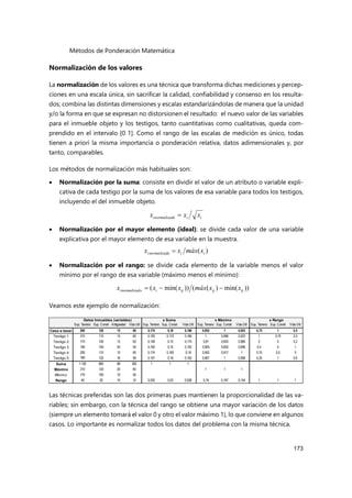 Métodos de Ponderación Matemática
173
Normalización de los valores
La normalización de los valores es una técnica que transforma dichas mediciones y percep-
ciones en una escala única, sin sacrificar la calidad, confiabilidad y consenso en los resulta-
dos; combina las distintas dimensiones y escalas estandarizándolas de manera que la unidad
y/o la forma en que se expresan no distorsionen el resultado: el nuevo valor de las variables
para el inmueble objeto y los testigos, tanto cuantitativas como cualitativas, queda com-
prendido en el intervalo [0 1]. Como el rango de las escalas de medición es único, todas
tienen a priori la misma importancia o ponderación relativa, datos adimensionales y, por
tanto, comparables.
Los métodos de normalización más habituales son:
 Normalización por la suma: consiste en dividir el valor de un atributo o variable expli-
cativa de cada testigo por la suma de los valores de esa variable para todos los testigos,
incluyendo el del inmueble objeto.
 Normalización por el mayor elemento (ideal): se divide cada valor de una variable
explicativa por el mayor elemento de esa variable en la muestra.
 Normalización por el rango: se divide cada elemento de la variable menos el valor
mínimo por el rango de esa variable (máximo menos el mínimo):
Veamos este ejemplo de normalización:
Las técnicas preferidas son las dos primeras pues mantienen la proporcionalidad de las va-
riables; sin embargo, con la técnica del rango se obtiene una mayor variación de los datos
(siempre un elemento tomará el valor 0 y otro el valor máximo 1), lo que conviene en algunos
casos. Lo importante es normalizar todos los datos del problema con la misma técnica.
i
i
o
normalizad
i x
x
x 
)
( i
i
o
normalizad
i x
máx
x
x 
))
min(
)
(
(
))
min(
( ij
ij
ij
i
o
normalizad
i x
x
máx
x
x
x 


Sup. Terreno Sup. Constr Antigüedad Vida Útil Sup. Terreno Sup. Constr. Vida Útil Sup. Terreno Sup. Constr. Vida Útil Sup. Terreno Sup. Constr Vida Útil
Casa a tasar 200 120 15 60 0,174 0,18 0,166 0,952 1 0,923 0,75 1 0,5
Testigo 1 210 115 15 60 0,183 0,173 0,166 1 0,958 0,923 1 0,75 0,5
Testigo 2 170 100 12 63 0,148 0,15 0,174 0,81 0,833 0,969 0 0 0,2
Testigo 3 190 100 20 55 0,165 0,15 0,152 0,905 0,833 0,846 0,5 0 1
Testigo 4 200 110 10 65 0,174 0,165 0,18 0,952 0,917 1 0,75 0,5 0
Testigo 5 180 120 16 59 0,157 0,18 0,163 0,857 1 0,908 0,25 1 0,6
Suma 1.150 665 88 362 1 1 1
Máximo 210 120 20 65 1 1 1
Mínimo 170 100 10 55
Rango 40 20 10 10 0,035 0,03 0,028 0,19 0,167 0,154 1 1 1
Datos Inmuebles (variables) x Suma x Máximo x Rango
 
