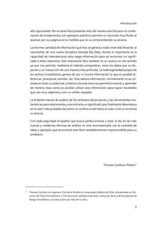 Introducción
3
alta rigurosidad. No es tarea fácil presentar esto de manera sencilla pero la combi-
nación de fundamentos con ejemplos prácticos permite un recorrido muy fluido al
avanzar por sus páginas en la medida que se va comprendiendo su alcance.
La enorme cantidad de información que hoy se genera a todo nivel está llevando al
nacimiento de una nueva disciplina llamada Big Data, donde lo importante es la
capacidad de interrelacionar esta mega-información para así encontrar un signifi-
cado a estas relaciones. Este interesante libro también es un avance en ese sentido
ya que nos permite, mediante el método comparativo, mirar los datos que se dis-
ponen y su interacción de una manera más profunda. La heterogeneidad propia de
los activos inmobiliarios genera de por sí mucha información la que es posible di-
ferenciar, jerarquizar, asimilar, etc. Esta valiosa información, normalmente no es uti-
lizada en todo su potencial. La lectura de esta obra nos permitirá conocer y aprender
de manera clara cómo es posible utilizar esta información para lograr resultados
que son muy objetivos y con un sólido respaldo.
La brillante mezcla de análisis de los atributos del producto y las herramientas ma-
temáticas para relacionarlas y encontrarle un significado que finalmente desemboca
en el valor más probable del activo, le confiere a este texto un valor único e incentiva
su lectura.
Con toda seguridad el tasador que busca perfeccionarse y estar al día en las más
nuevas y modernas técnicas de análisis se verá recompensado con la cantidad de
ideas y ejemplos que encontrará este libro verdaderamente imprescindible para su
profesión.
Thomas Corthorn Polloni1
1
Thomas Corthorn es Ingeniero Civil de la Pontificia Universidad Católica de Chile. Actualmente es Ge-
rente del Área Inmobiliaria y Construcción del Banco de Chile, institución de la cual fue Gerente de
Riesgo Inmobiliario y Construcción por más de 15 años.
 
