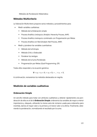 Métodos de Ponderación Matemática
177
Métodos Multicriterio
La Valoración Multicriterio propone varios métodos y procedimientos para:
 Medir variables cualitativas:
 Método de la Ordenación simple
 Proceso Analítico Jerárquico (Analytic Hierarchy Process, AHP)
 Proceso Analítico Jerárquico combinado con Programación por Metas
 Proceso Analítico en Red (Analytic Net Process, ANP)
 Medir y ponderar las variables cuantitativas
 Método de la Entropía
 Método Critic o Diakoulaki
 Ponderar los testigos
 Método de la Suma Ponderada
 Programación por Metas (Goal Programming, GP)
Todos ellos responden a la ecuación genérica:
V = 0 + 1 × X1 + 2 × X2 + ... + i × Xi
A continuación, revisaremos los métodos destacados en negrita.
Medición de variables cualitativas
Ordenación Simple
Un sencillo método para tratar con atributos cualitativos y obtener rápidamente una pon-
deración de ellos es el de la Ordenación Simple: ordenamos las variables de mayor a menor
importancia y, después, utilizando la misma serie de números usada para ordenarlos pero
invertida, damos el mayor valor a la primera y el menor valor a la última. Finalmente, obte-
niendo la ponderación, normalizando el resultado por la suma.
 