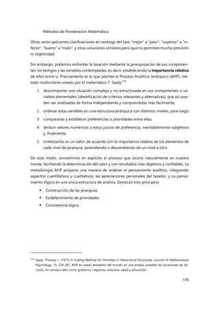Métodos de Ponderación Matemática
179
Otras veces aplicamos clasificaciones en rankings del tipo “mejor” a “peor”, “superior” a “in-
ferior”, “bueno” a “malo”, y otras soluciones similares pero que no permiten mucha precisión
ni objetividad.
Sin embargo, podemos enfrentar la tasación mediante la jerarquización de sus componen-
tes: los testigos y las variables contempladas; es decir, estableciendo la importancia relativa
de ellos entre sí. Precisamente es lo que plantea el Proceso Analítico Jerárquico (AHP), mé-
todo multicriterio creado por el matemático T. Saaty:218
1. descomponer una situación compleja y no estructurada en sus componentes o va-
riables elementales (identificación de criterios relevantes y alternativas), que así pue-
den ser analizadas de forma independiente y comprendidas más fácilmente,
2. ordenar estas variables en una estructura jerárquica con distintos niveles, para luego
3. compararlas y establecer preferencias o prioridades entre ellas,
4. atribuir valores numéricos a estos juicios de preferencia, inevitablemente subjetivos
y, finalmente,
5. sintetizarlos en un valor, de acuerdo con la importancia relativa de los elementos de
cada nivel de jerarquía, ascendiendo o descendiendo de un nivel a otro.
De este modo, convertimos en explícito el proceso que ocurre naturalmente en nuestra
mente, facilitando la determinación del valor y con resultados más objetivos y confiables. La
metodología AHP propone una manera de ordenar el pensamiento analítico, integrando
aspectos cuantitativos y cualitativos, las apreciaciones personales del tasador, y su pensa-
miento lógico en una única estructura de análisis. Destacan tres principios:
 Construcción de las jerarquías
 Establecimiento de prioridades
 Consistencia lógica
218
Saaty, Thomas L. (1977) A Scaling Method for Priorities in Hierarchical Structures. Journal of Mathematical
Psychology, 15, 234-281. AHP es usado alrededor del mundo en una amplia variedad de situaciones de de-
cisión, en campos tales como gobierno, negocios, industria, salud y educación.
 