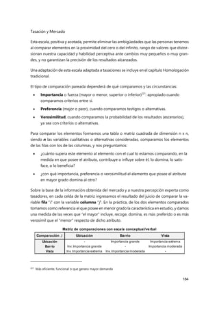 Tasación y Mercado
184
Esta escala, positiva y acotada, permite eliminar las ambigüedades que las personas tenemos
al comparar elementos en la proximidad del cero o del infinito, rango de valores que distor-
sionan nuestra capacidad y habilidad perceptiva ante cambios muy pequeños o muy gran-
des, y no garantizan la precisión de los resultados alcanzados.
Una adaptación de esta escala adaptada a tasaciones se incluye en el capítulo Homologación
tradicional.
El tipo de comparación pareada dependerá de qué comparamos y las circunstancias:
 Importancia o fuerza (mayor o menor, superior o inferior)221
: apropiado cuando
comparamos criterios entre sí.
 Preferencia (mejor o peor), cuando comparamos testigos o alternativas.
 Verosimilitud, cuando comparamos la probabilidad de los resultados (escenarios),
ya sea con criterios o alternativas.
Para comparar los elementos formamos una tabla o matriz cuadrada de dimensión n x n,
siendo n las variables cualitativas o alternativas consideradas, comparamos los elementos
de las filas con los de las columnas, y nos preguntamos:
 ¿cuánto supera este elemento al elemento con el cual lo estamos comparando, en la
medida en que posee el atributo, contribuye o influye sobre él, lo domina, lo satis-
face, o lo beneficia?
 ¿con qué importancia, preferencia o verosimilitud el elemento que posee el atributo
en mayor grado domina al otro?
Sobre la base de la información obtenida del mercado y a nuestra percepción experta como
tasadores, en cada celda de la matriz ingresamos el resultado del juicio de comparar la va-
riable fila “i” con la variable columna “j”. En la práctica, de los dos elementos comparados
tomamos como referencia el que posee en menor grado la característica en estudio, y damos
una medida de las veces que “el mayor” incluye, recoge, domina, es más preferido o es más
verosímil que el “menor” respecto de dicho atributo.
221
Más eficiente, funcional o que genera mayor demanda
Comparación = Ubicación Barrio Vista
Ubicación - Importancia grande Importancia extrema
Barrio Inv. Importancia grande - Importancia moderada
Vista Inv. Importancia extrema Inv. Importancia moderada -
Matriz de comparaciones con escala conceptual/verbal
 