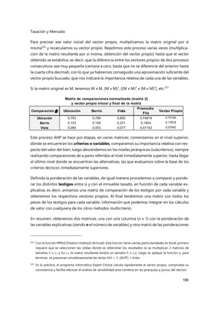 Tasación y Mercado
186
Para precisar ese valor inicial del vector propio, multiplicamos la matriz original por sí
misma222
y recalculamos su vector propio. Repetimos este proceso varias veces (multiplica-
ción de la matriz resultante por sí misma, obtención del vector propio) hasta que el vector
obtenido se estabilice; es decir, que la diferencia entre los vectores propios de dos procesos
consecutivos sea muy pequeña (cercana a cero, basta que no se diferencie del anterior hasta
la cuarta cifra decimal), con lo que ya habremos conseguido una aproximación suficiente del
vector propio buscado, que nos indicará la importancia relativa de cada una de las variables.
Si la matriz original es M, tenemos M x M, (M x M)2
, [(M x M)2
x (M x M)2
], etc.223
Este proceso AHP se hace por etapas, en varias matrices: comenzamos en el nivel superior,
dónde se encuentran los criterios o variables, comparamos su importancia relativa con res-
pecto del valor del bien, luego descendemos en los niveles jerárquicos (subcriterios), siempre
realizando comparaciones de a pares referidos al nivel inmediatamente superior, hasta llegar
al último nivel donde se encuentran las alternativas, las que evaluamos sobre la base de los
criterios técnicos inmediatamente superiores.
Definida la ponderación de las variables, de igual manera procedemos a comparar y ponde-
rar los distintos testigos entre sí y con el inmueble tasado, en función de cada variable ex-
plicativa; es decir, armamos una matriz de comparación de los testigos por cada variable y
obtenemos los respectivos vectores propios. Al final tendremos una matriz con todos los
pesos de los testigos para cada variable, información que podemos integrar en los cálculos
de valor con cualquiera de los otros métodos multicriterio.
En resumen, obtenemos dos matrices, una con una columna (n x 1) con la ponderación de
las variables explicativas (siendo n el número de variables) y otra matriz de las ponderaciones
222 Con la función MMULT(matriz1;matriz2) de Excel). Esta función tiene ciertas particularidades en Excel: primero
requiere que se seleccionen las celdas donde se obtendrán los resultados (si se multiplican 2 matrices de
tamaños f1 x c1 y f2x c2, la matriz resultante tendrá un tamaño f1 x c2), luego se aplique la función y, para
terminar, se presionan simultáneamente las teclas Ctrl +  (ShifT) + Enter.
223
En la práctica, el programa informático Expert Choice calcula rápidamente el vector propio, comprueba su
consistencia y facilita efectuar el análisis de sensibilidad ante cambios en las jerarquías y juicios del decisor.
Matriz de comparaciones normalizada (matriz 2)
y vector propio inicial y final de la matriz
Comparación = Ubicación Barrio Vista
Promedio
Fila
Vector Propio
Ubicación 0,763 0,789 0,692 0,74816 0,75140
Barrio 0,153 0,158 0,231 0,1804 0,17818
Vista 0,085 0,053 0,077 0,07143 0,07042
 