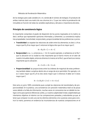 Métodos de Ponderación Matemática
187
de los testigos para cada variable (m x m, siendo m el número de testigos). El producto de
ambas matrices dará una matriz de una columna (m x 1) que nos indica la ponderación de
inmuebles en función de todas las variables explicativas y del peso o importancia de estos.
Principio de consistencia lógica
Es importante comprobar el grado de dispersión de los juicios ingresados en la matriz; es
decir, verificar que representen opiniones informadas y coherentes. La consistencia implica
tres propiedades: transitividad, reciprocidad y proporcionalidad de las preferencias o juicios:
 Transitividad: se respetan las relaciones de orden entre los elementos; es decir, si A es
mayor que B y B es mayor que C entonces la lógica dice que A es mayor que C.
A > B y B > C => A > C
 Reciprocidad: si aij = x, entonces aji = 1/x. En nuestro ejemplo, si señalamos en la fila 1
que la ubicación en la ciudad es más importante que el barrio mismo en el valor de
nuestro inmueble objeto, entonces diremos lo inverso en la fila 2, que el barrio es menos
importante que la ubicación.
A = 3 x B => B = ⅓ x A
 Proporcionalidad: las proporciones entre los órdenes de magnitud de estas preferen-
cias también deben cumplirse dentro de un rango de error permitido. Por ejemplo, si A
es 3 veces mayor que B y B es dos veces mayor que C entonces A debe ser 6 veces
mayor que C.
A = 3 x B y B = 2 x C => A = 6 x C
Este sería un juicio 100% consistente pues cumple las relaciones de transitividad y de pro-
porcionalidad. En la práctica, una consistencia con precisión matemática total se da pocas
veces debido a la falta de información, muchas veces no conocemos tan en detalle los tes-
tigos como para apreciar diferencias sutiles, y a nuestra subjetividad innata; subjetividad que
intentamos objetivar al máximo con las comparaciones pareadas y redundantes ya que, al
tener que comparar no solo una vez los distintos elementos sino sucesivas veces para cons-
truir la matriz, ponemos en evidencia las inconsistencias de nuestras comparaciones en el
 