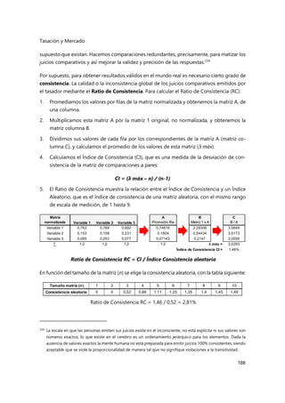 Tasación y Mercado
188
supuesto que existan. Hacemos comparaciones redundantes, precisamente, para matizar los
juicios comparativos y así mejorar la validez y precisión de las respuestas.224
Por supuesto, para obtener resultados válidos en el mundo real es necesario cierto grado de
consistencia. La calidad o la inconsistencia global de los juicios comparativos emitidos por
el tasador mediante el Ratio de Consistencia. Para calcular el Ratio de Consistencia (RC):
1. Promediamos los valores por filas de la matriz normalizada y obtenemos la matriz A, de
una columna.
2. Multiplicamos esta matriz A por la matriz 1 original, no normalizada, y obtenemos la
matriz columna B.
3. Dividimos sus valores de cada fila por los correspondientes de la matriz A (matriz co-
lumna C), y calculamos el promedio de los valores de esta matriz (λ máx).
4. Calculamos el Índice de Consistencia (CI), que es una medida de la desviación de con-
sistencia de la matriz de comparaciones a pares:
CI = (λ máx – n) / (n-1)
5. El Ratio de Consistencia muestra la relación entre el Índice de Consistencia y un Índice
Aleatorio, que es el índice de consistencia de una matriz aleatoria, con el mismo rango
de escala de medición, de 1 hasta 9.
Ratio de Consistencia RC = CI / Índice Consistencia aleatoria
En función del tamaño de la matriz (n) se elige la consistencia aleatoria, con la tabla siguiente:
Ratio de Consistencia RC = 1,46 / 0,52 = 2,81%
224 La escala en que las personas emiten sus juicios existe en el inconsciente, no está explícita ni sus valores son
números exactos; lo que existe en el cerebro es un ordenamiento jerárquico para los elementos. Dada la
ausencia de valores exactos la mente humana no está preparada para emitir juicios 100% consistentes, siendo
aceptable que se viole la proporcionalidad de manera tal que no signifique violaciones a la transitividad.
Matriz A B C
normalizada Promedio fila Matriz 1 x A B / A
Variable 1 0,763 0,789 0,692 0,74816 2,29308 3,0649
Variable 2 0,153 0,158 0,231 0,1804 0,54434 3,0173
Variable 3 0,085 0,053 0,077 0,07143 0,2147 3,0056
∑ 1,0 1,0 1,0 1,0 λ máx = 3,0293
Índice de Consistencia CI = 1,46%
Variable 1 Variable 2 Variable 3
Tamaño matriz (n) 1 2 3 4 5 6 7 8 9 10
Consistencia aleatoria 0 0 0,52 0,89 1,11 1,25 1,35 1,4 1,45 1,49
 