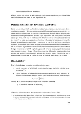 Métodos de Ponderación Matemática
193
Hoy día existen aplicaciones de AHP para tasaciones urbanas y agrícolas, para valoraciones
de activos ambientales, obras de arte, deportistas, etc.
Métodos de Ponderación de Variables Cuantitativas
Como hemos visto, en todo análisis de mercado el tasador selecciona una muestra de in-
muebles comparables y define un conjunto de variables explicativas que, en su opinión, mi-
den el precio de esos testigos, en esa zona y ese momento. Sabemos que los testigos gene-
ralmente son heterogéneos en sus atributos y que algunos son más semejantes al inmueble
objeto que otros, por lo cual su incidencia en la determinación del valor de tasación debiera
ser mayor. Y no todas las variables tienen la misma influencia en el precio de un inmueble.
Cuando las variables son cuantitativas y conocemos su cuantía (o las hemos cuantificado
con AHP), la Valoración Multicriterio propone distintos métodos matemáticos para determi-
nar de una forma objetiva su importancia relativa en función de los valores que los distintos
testigos tienen en cada variable explicativa, para cada atributo; es decir, a partir de los datos
obtenidos del mercado y sin que influyan las preferencias del tasador. Los pesos obtenidos
son los que posteriormente permiten ponderar los distintos valores calculados y, por lo
tanto, obtener un valor final en función de todas las variables explicativas y de su peso.
Método CRITIC228
En el método Critic el peso de una variable es tanto mayor:
 cuanta mayor sea su variabilidad; es decir, cuanto mayor desviación estándar tenga
la muestra,229
y
 cuanta mayor sea su independencia de otras variables y, por lo tanto, sea mayor la
información diferente que aporte (menor coeficiente de correlación entre variables)
Siendo wj = peso o importancia respecto del valor de la variable j
sj = desviación estándar de la variable j
228 Acrónimo de Criteria Importance Through Intercriteria Correlation, Diakoulaki et al (1995).
229
En un caso extremo, si la variable asume el mismo valor para los distintos testigos, podemos concluir que al
no variar no nos ayudará a entender las variaciones de precios que se presentan entre los testigos; no es una
variable útil para nuestro problema.
 

 )
1
( jk
j
j r
s
w
 