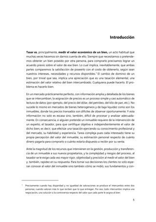 5
Introducción
Tasar es, principalmente, medir el valor económico de un bien, un acto habitual que
muchas veces hacemos sin darnos cuenta de ello. Siempre que necesitamos o pretende-
mos obtener un bien poseído por otra persona, para comprarlo precisamos lograr un
acuerdo previo sobre el valor de ese bien. Lo cual implica, inevitablemente, que ambas
partes comparemos la satisfacción de poseerlo con el costo de obtenerlo, según sean
nuestros intereses, necesidades y recursos disponibles.1
El cambio de dominio de un
bien, por trivial que sea, implica una apreciación que es una tasación elemental, una
estimación del valor relativo del bien intercambiado. Cualquiera puede hacerlo. El pro-
blema es hacerlo bien.
En un mercado prácticamente perfecto, con información amplia y detallada de los bienes
que se intercambian, la asignación de precios es un proceso simple y casi automático de
lectura de datos (por ejemplo, del precio del dólar, del petróleo, del kilo de pan, etc.). No
sucede lo mismo en mercados de bienes heterogéneos y de baja liquidez como son los
inmuebles, donde los precios transados son difíciles de observar oportunamente. Y esta
información no solo es escasa sino, también, difícil de procesar y analizar adecuada-
mente. En consecuencia, si alguien pretende un inmueble requiere de la intervención de
un experto, el tasador, para que certifique objetiva e independientemente el valor de
dicho bien; es decir, que efectúe una tasación ejerciendo su conocimiento profesional y
del mercado, su habilidad y experiencia. Tarea compleja pues cada interesado tiene su
propia percepción del valor del inmueble, su estimación personal respecto de cuánto
dinero pagaría para comprarlo o cuánto estaría dispuesto a recibir por su venta.
Ante la magnitud de los recursos que intervienen en la gestión, producción y transferen-
cia de un inmueble a sus nuevos propietarios, y la complejidad y riesgos del proceso, al
tasador se le exige cada vez mayor rigor, objetividad y precisión al medir el valor del bien
y, también, rapidez en su respuesta. Para tomar sus decisiones los clientes no solo espe-
ran conocer el valor del inmueble sino también cómo se midió, sus fundamentos y con-
1
Precisamente cuando hay disparidad y no igualdad de valoraciones se produce el intercambio entre dos
personas; cuando valoran más lo que reciben que lo que entregan. Por eso, todo intercambio implica una
negociación, una solución a la controversia respecto del valor que cada parte le asigna al bien.
 