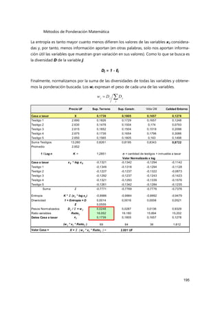 Métodos de Ponderación Matemática
195
La entropía es tanto mayor cuanto menos difieren los valores de las variables xij considera-
das y, por tanto, menos información aportan (en otras palabras, solo nos aportan informa-
ción útil las variables que muestran gran variación en sus valores). Como lo que se busca es
la diversidad D de la variable j:
Dj = 1 - Ej
Finalmente, normalizamos por la suma de las diversidades de todas las variables y obtene-
mos la ponderación buscada. Los wj expresan el peso de cada una de las variables.


j
j
j
j D
D
w
Precio UF Sup. Terreno Sup. Constr. Vida Útil Calidad Entorno
Casa a tasar X 0,1739 0,1805 0,1657 0,1278
Testigo 1 2.690 0,1826 0,1729 0,1657 0,1248
Testigo 2 2.630 0,1478 0,1504 0,174 0,0793
Testigo 3 2.615 0,1652 0,1504 0,1519 0,2098
Testigo 4 2.675 0,1739 0,1654 0,1796 0,3086
Testigo 5 2.650 0,1565 0,1805 0,163 0,1498
Suma Testigos 13.260 0,8261 0,8195 0,8343 0,8722
Promedio 2.652
1 / Log n K = 1,2851
Casa a tasar xij * log xij -0,1321 -0,1342 -0,1294 -0,1142
Testigo 1 -0,1349 -0,1318 -0,1294 -0,1128
Testigo 2 -0,1227 -0,1237 -0,1322 -0,0873
Testigo 3 -0,1292 -0,1237 -0,1243 -0,1423
Testigo 4 -0,1321 -0,1293 -0,1339 -0,1576
Testigo 5 -0,1261 -0,1342 -0,1284 -0,1235
Suma Σ -0,7771 -0,7769 -0,7776 -0,7376
Entropía K * Σ (xj * log xj ) -0,9986 -0,9984 -0,9992 -0,9479
Diversidad 1 + Entropía = D 0,0014 0,0016 0,0008 0,0521
Σ 0,0559
Pesos Normalizados D j / Σ = w j 0,0248 0,0287 0,0136 0,9329
Ratio variables Ratioj 16.052 16.180 15.894 15.202
Datos Casa a tasar xj 0,1739 0,1805 0,1657 0,1278
(w j * xj * Ratioj ) 69 84 36 1.812
Valor Casa = 2.001 UF
n = cantidad de testigos + inmueble a tasar
Valor Normalizado x log
X = Σ ( w j * xj * Ratioj ) =
 