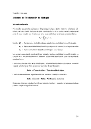 Tasación y Mercado
196
Métodos de Ponderación de Testigos
Suma Ponderada
Ponderadas las variables explicativas del precio por alguno de los métodos anteriores, cal-
culamos el peso de los distintos testigos como resultado de la sumatoria del producto del
peso de cada variable por el valor que toma para ese testigo la variable correspondiente:




n
j
ij
j
i x
w
W
1
)
(
Siendo Wi = Ponderación final obtenida de cada testigo, incluido el inmueble tasado.
wj = Peso de cada variable obtenido por alguno de los métodos de ponderación
xij = Valor normalizado de cada variable para cada testigo
Los pesos representan la ponderación de todos los testigos, incluido el inmueble tasado, en
función de la influencia combinada de todas las variables explicativas y de sus respectivas
ponderaciones.
Como conocemos el valor Vi de los testigos y la ponderación de ellos (excluido el inmueble
objeto), calculamos el Ratio o valor de la unidad de ponderación:
Ratio = Σ valor testigos / Σ ponderación testigos
Como sabemos también la ponderación del inmueble tasado, su valor será:
Valor inmueble = Ratio x Ponderación inmueble
El valor así obtenido estará en función de todos los testigos y todas las variables explicativas
y de sus respectivas ponderaciones.
 