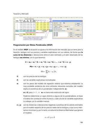 Tasación y Mercado
198
Programación por Metas Ponderadas (WGP)
En el modelo WGP, la ecuación se ajusta a la información de mercado que se tiene para la
tasación, testigos con sus precios y variables explicativas con sus valores, de forma que la
suma de las distancias o desviaciones entre el valor estimado y el valor observado de los
testigos sea mínima, con lo que tenemos:
Vi = w0 + w1 * X1 + w2 * X2 + w3 * X3 + ... + wi * Xi + ni - pi
Min = n1 + p1 + n2 + p2 + n3 + p3 + ... + ni + pi
Vi son los precios de los testigos
Xi son las variables explicativas normalizadas
wi son los pesos del modelo de regresión relativo que estamos empleando. La
muy probable existencia de otros atributos relevantes excluidos del modelo
explica la existencia de un ponderador independiente, w0
wi ≥ 0, para i = 1 ... n. w0 no tiene esta restricción de signo
Podemos determinar un signo distinto a alguno de los ponderadores, en base
al análisis de correlación entre el precio y cada una de las variables explicativas
(o trabajar con la variable inversa).
ni y pi son las distancias o desviaciones negativas o positivas de los valores estimados
por el modelo respecto de los precios reales de los testigos y cuya suma inten-
tamos minimizar (y, por lo tanto, se reducirá la distancia Manhattan que genere
el modelo).
ni ≥ 0 ; pi ≥ 0
 
 
 i
i
i k
p
n
Min
 