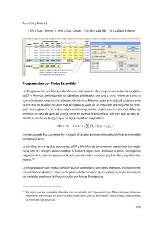 Tasación y Mercado
200
1592 x Sup. Terreno + 3992 x Sup. Constr + 10310 x Vida Útil + 0 x Calidad Entorno
Programación por Metas Extendida
La Programación por Metas Extendida es una solución de compromiso entre los modelos
WGP y Minmax, armonizando los objetivos planteados por uno y otro: minimizar tanto la
suma de desviaciones como la desviación máxima. Permite capturar la actitud subjetiva ante
el proceso de tasación (cuanto más se separa el valor de un inmueble del conjunto de testi-
gos “homogéneos” conocidos, mayor es la componente subjetiva en la tasación). Además,
permite, en caso de que así ocurra, tener en cuenta la proximidad del bien que se está ta-
sando a uno de los testigos que no sigue el patrón mayoritario.
Donde λ puede fluctuar entre 0 y 1, según el tasador priorice el modelo MinMax o el modelo
ponderado WPG.
La similitud entre las dos soluciones, WGP y MinMax, es tanto mayor cuanto más homogé-
neos son los testigos seleccionados. Si hubiera algún dato anómalo o poco homogéneo
respecto de los demás, entonces la solución de ambos modelos podría diferir significativa-
mente.231
La Programación por Metas también puede combinarse con otros métodos, especialmente
con el Proceso Analítico Jerárquico, para la determinación de los pesos o ponderaciones de
las variables mediante la Programación por Metas Ponderadas.
231 Es lógico que los resultados obtenidos con los métodos de Programación por Metas obtengan distancias
Manhattan menores que los otros métodos multicriterio, pues su formulación está orientada, precisamente,
a minimizar esas distancias.
   
i
i
i
i
i p
v
n
u
k
D
z
Min 




 1
1 

 