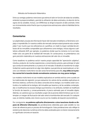 Métodos de Ponderación Matemática
201
Entre sus ventajas podemos mencionar que estima el valor en función de todas las variables,
evitando la proporcionalidad, y permite la utilización de datos anómalos y la elección de los
signos de las variables. Incluso, con GPMinmax se dirige la tasación al dato anómalo. Entre
sus inconvenientes está el hecho que no proporciona estimaciones sobre la fiabilidad de los
resultados.
Comentarios
La subjetividad y escasez de información hacen del mercado inmobiliario un fenómeno com-
plejo e impredecible. En nuestros análisis de mercado siempre estará presente esta comple-
jidad, Y por mucho que nos esforzemos en cuantificar, en medir la mayor cantidad de atri-
butos de los inmuebles comparables que utilizaremos como testigos, incluso algunos cuali-
tativos utilizando AHP, por ejemplo, no podemos olvidar que los números no lo son todo,
miden solo una parte de la realidad del mercado. En consecuencia, no pretendamos una
gran precisión matemática en nuestras estimaciones del valor de un inmueble.
Como tasadores no podemos excluir nuestra propia capacidad de “apreciación subjetiva”,
intuitiva, producto de muchas experiencias y conocimientos previos, para anticipar el valor
que conducirá eventualmente a un precio en el mercado. El desafío es transformar la subje-
tividad de nuestra apreciación en algo más objetivo, que permita ser examinada por un ter-
cero. Los métodos multicriterio nos dan varias herramientas para ello, muy útiles en la prác-
tica normal de la tasación donde normalmente contamos con muy pocos testigos.
Los modelos multicriterio no son modelos explicativos en sentido estricto como sucede con
los tradicionales de regresión, ya que evaluamos los valores de las variables explicativas en
términos relativos, conforme a los datos conocidos de los testigos. Los modelos están cons-
truidos a la medida de los testigos, del inmueble que tasamos y de las variables contempla-
das: si modificamos los escasos testigos que tenemos o los atributos, también se modificará
la función de tasación y, consecuentemente, el precio estimado para el inmueble objeto.
Además, se cuestiona que sus resultados surgen de ecuaciones determinísticas que no con-
templan un margen de fluctuación del valor ante la incertidumbre del mercado. En cualquier
caso, en distinta medida, esto mismo ocurre con los modelos de tasación econométricos.
Por consiguiente, no podemos aplicarlos directamente a otras tasaciones donde se dis-
pone de diferente información; las ponderaciones obtenidas para cada variable no nos
sirven de referencia para un proceso de homologación. Estas ponderaciones solo reflejan la
existencia de relaciones numéricas entre los datos analizados pero no tienen necesariamente
un significado concreto en tasación.
 
