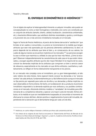 Tasación y Mercado
202
EL ENFOQUE ECONOMÉTRICO O HEDÓNICO232
Con el objeto de explicar la heterogeneidad inherente a cualquier inmueble, este puede ser
conceptualizado no como un bien homogéneo e indivisible, sino como uno constituido por
un conjunto de atributos (tamaño, diseño, calidad, localización, características ambientales,
etc.), claramente diferenciados, que satisfacen distintas necesidades y gustos y contribuyen
a la provisión de uno o más servicios inmobiliarios transados en el mercado.
Según la Teoría de Precios Hedónicos, el precio de los bienes deriva de la “satisfacción” que
brindan al ser usados o consumidos y su precio se incrementará en la medida que tengan
atributos que sean más apreciados por las personas (elementos satisfactorios). Es decir, el
precio depende de los atributos que tiene el bien y, en consecuencia, de sus valores, los
cuales de alguna manera se encuentran implícitos en los mercados.233
Las personas escogen
la casa o el bien que maximiza su utilidad, la casa que los hace más felices. ¿Cómo la esco-
gen? Observan independientemente las características de cada casa en la que están intere-
sados, y escogen aquellos atributos que les dan mayor felicidad. En la mayoría de los casos,
conocer las demandas implícitas de los atributos que componen un bien o servicio carece
de relevancia, especialmente en los mercados en que dichos atributos, cuantitativa y cuali-
tativamente, se reflejan en forma relativamente transparente en los precios.
En un mercado más complejo como el inmobiliario, por su gran heterogeneidad y el alto
valor relativo de estos bienes, tiene especial interés conocer las demandas o los "precios
sombra" de cada atributo, fundamentalmente por su fácil diferenciación aunque el mercado
no fije precios por separado para cada uno de ellos y sus demandas y ofertas implícitas no
sean observables en forma directa. De hecho, en la elaboración de su producto el promotor
inmobiliario responderá a la demanda explícita por esos atributos y sus posibles combina-
ciones en el mercado, ofreciendo distintos modelos o “variedades” de inmuebles para dife-
renciarse de su competencia relevante y capturar una mayor cuota de mercado. Dichos atri-
butos, en la medida en que son inevitablemente traspasados al consumidor al momento de
efectuarse la compra del bien, afectan positiva o negativamente el precio del inmueble, de-
pendiendo de la valoración que el demandante tenga por cada uno de ellos.
232 Hedónicos, en cuanto reflejan el bienestar o disfrute que ofrece cada característica del bien.
233
Una síntesis de los orígenes de esta Teoría se encuentra en “Determinantes del Precio de Mercado de los
Terrenos en el Área Urbana de Santiago”, Figueroa E., y Lever G., Cuadernos de Economía, Pontificia Univer-
sidad Católica de Chile, Año 29, Nº 86, abril 1992.
 