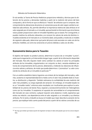 Métodos de Ponderación Matemática
203
En tal sentido, la Teoría de Precios Hedónicos proporciona métodos y técnicas para la ob-
tención de los precios y demandas implícitas a partir de la medición del precio del bien
compuesto y de la forma en que se efectúa la "mezcla" de atributos que lo compone, des-
componiendo las alteraciones de precios en variaciones puras de valor según cambie la can-
tidad de cada atributo. Así, permite identificar la importancia relativa de cada atributo en el
valor asignado por el mercado a un inmueble, aprovechando la información que otros bienes
raíces puedan proporcionar sobre el inmueble hipotético que se tasará. Por consiguiente, si
pueden medirse los atributos relevantes y se conocen los valores de venta de distintos in-
muebles existentes en el mercado en un momento dado, será posible, a través de un modelo
de regresión adecuado, determinar qué parte del precio está asociada con cada uno de los
atributos medibles, así como las variaciones en precios debidas a cada uno de ellos.
Econometría básica para la Tasación
El objetivo del tasador es predecir precios, determinar el precio de un inmueble “a priori”,
antes que la negociación y el intercambio tengan lugar, a partir de la información disponible
del mercado. Para ello requiere medir cómo cambian los valores al variar los principales
atributos de los inmuebles, singularmente o en conjunto; es decir, necesita establecer pa-
trones de comportamiento de los precios, detectando y midiendo las relaciones de influen-
cia entre valores y atributos, de modo que pueda determinar o “pronosticar” su valor cono-
ciendo los atributos de un inmueble en particular.234
Con un análisis estadístico básico logramos una síntesis de los testigos del mercado y, ade-
más, acotamos la representatividad de la media como el valor más probable dado la mues-
tra, su distribución y dispersión. También estimamos la confiabilidad de esta medición del
valor más probable y su rango esperado de variación. Sin embargo, el inmueble tasado no
es un “inmueble medio”; entonces estos resultados son insuficientes para explicar la varia-
bilidad de los precios de bienes física, espacial y socioeconómicamente tan heterogéneos
como son los inmuebles. Si aceptamos el supuesto de racionalidad en el comportamiento
del mercado (en caso contrario, cualquier tasación sería aleatoria e inútil), esperamos que
exista una relación, una dependencia entre el valor asignado a un inmueble y sus diversos
atributos. Por lo tanto, el desafío es buscar el modelo que mejor describa la variación de los
precios, que explique todo cuanto pueda del precio a partir de los valores conocidos de sus
234
No hay que olvidar que toda ecuación de regresión se basa en datos del pasado que son los únicos disponi-
bles.
 
