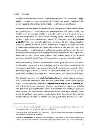 Tasación y Mercado
6
diciones, única forma de disminuir la incertidumbre propia de toda controversia y nego-
ciación. Incertidumbre que está en la naturaleza de este mercado y es imposible de eli-
minar, independientemente de la objetividad y el profesionalismo del tasador.
No existe la tasación exacta, no podemos dar un valor preciso ante las incertidumbres
propias del mercado y nuestra incapacidad para conocer y medir todas las variables que
inciden en los precios; toda tasación es una estimación en el sentido estadístico y no
podemos asegurar que sea absolutamente correcta y certera. Esta incerteza es recogida
en las principales definiciones internacionales de Valor de Mercado como “el precio más
probable”.2
Para medir este valor, observamos el mercado del bien y estudiamos cómo
actúan sus distintos actores. En nuestras metodologías recogemos sus diversas visiones
y procedimientos para valorar los bienes que transan en el mercado, tales como la de
los compradores y vendedores típicos (enfoque comparativo), de los inversionistas (ren-
tabilidad), constructores y usuarios con requerimientos especializados (costo reposición),
desarrolladores inmobiliarios (valor residual). Todas visiones válidas y muchas veces
complementarias. Desconocerlas o menospreciarlas es negar una parte del mercado.
El ideal es observar y comparar directamente los precios que el mercado fija a los distin-
tos inmuebles que se ofrecen e intercambian, y aplicar los mismos procedimientos de
compradores y vendedores, aunque racionalizados. En consecuencia, conocer las distin-
tas metodologías de tasación, dominar sus reglas, instrumental, limitaciones y las cir-
cunstancias apropiadas para aplicarlas, es parte de nuestra responsabilidad profesional.
Una discusión recurrente es la calidad de las tasaciones. La calidad crea y da confianza,
valor fundamental en el ámbito de las relaciones comerciales y sociales. No es algo abs-
tracto. En nuestro caso es, simplemente, asegurar que la tasación sea lo que debe ser,
que se desarrolle acorde a las normas, criterios y especificaciones previamente pactados
con los clientes, que refleje fielmente el valor de mercado del bien tasado y no otro valor,
valor sustentado en el conocimiento del mercado, la observación y la experiencia.3
Nues-
tro rol de tasadores no se reduce a medir el valor de un bien, sino en demostrar los
fundamentos de esa medición, entender las causas que afectan y determinan el valor.4
2
La precisión de los métodos empleados podremos conocerla solo cuando se produzca la transacción o se
conozca su cuantía, si esta ya ha tenido lugar (Vicente Caballer).
3 Y, operativamente, hacer la tasación bien a la primera y a tiempo, satisfaciendo adecuadamente las expecta-
tivas del cliente y, si es posible, superarlas.
4
Disponer de la trazabilidad de la tasación (constancia de sus fundamentos, los procedimientos seguidos, la
validez y relevancia de la información de mercado considerada, valores, correcciones y cálculos efectuados,
 