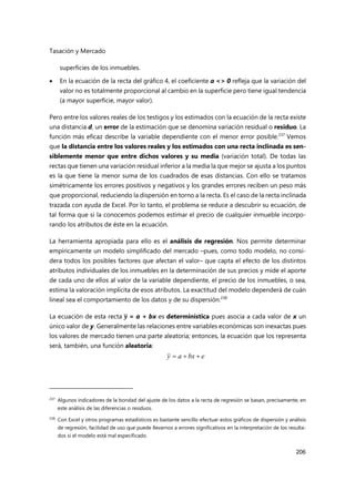 Tasación y Mercado
206
superficies de los inmuebles.
 En la ecuación de la recta del gráfico 4, el coeficiente a <> 0 refleja que la variación del
valor no es totalmente proporcional al cambio en la superficie pero tiene igual tendencia
(a mayor superficie, mayor valor).
Pero entre los valores reales de los testigos y los estimados con la ecuación de la recta existe
una distancia d, un error de la estimación que se denomina variación residual o residuo. La
función más eficaz describe la variable dependiente con el menor error posible.237
Vemos
que la distancia entre los valores reales y los estimados con una recta inclinada es sen-
siblemente menor que entre dichos valores y su media (variación total). De todas las
rectas que tienen una variación residual inferior a la media la que mejor se ajusta a los puntos
es la que tiene la menor suma de los cuadrados de esas distancias. Con ello se tratamos
simétricamente los errores positivos y negativos y los grandes errores reciben un peso más
que proporcional, reduciendo la dispersión en torno a la recta. Es el caso de la recta inclinada
trazada con ayuda de Excel. Por lo tanto, el problema se reduce a descubrir su ecuación, de
tal forma que si la conocemos podemos estimar el precio de cualquier inmueble incorpo-
rando los atributos de éste en la ecuación.
La herramienta apropiada para ello es el análisis de regresión. Nos permite determinar
empíricamente un modelo simplificado del mercado –pues, como todo modelo, no consi-
dera todos los posibles factores que afectan el valor– que capta el efecto de los distintos
atributos individuales de los inmuebles en la determinación de sus precios y mide el aporte
de cada uno de ellos al valor de la variable dependiente, el precio de los inmuebles, o sea,
estima la valoración implícita de esos atributos. La exactitud del modelo dependerá de cuán
lineal sea el comportamiento de los datos y de su dispersión.238
La ecuación de esta recta 𝒚 = a + bx es determinística pues asocia a cada valor de x un
único valor de y. Generalmente las relaciones entre variables económicas son inexactas pues
los valores de mercado tienen una parte aleatoria; entonces, la ecuación que los representa
será, también, una función aleatoria:
237 Algunos indicadores de la bondad del ajuste de los datos a la recta de regresión se basan, precisamente, en
este análisis de las diferencias o residuos.
238
Con Excel y otros programas estadísticos es bastante sencillo efectuar estos gráficos de dispersión y análisis
de regresión, facilidad de uso que puede llevarnos a errores significativos en la interpretación de los resulta-
dos si el modelo está mal especificado.
e
bx
a
y 


 