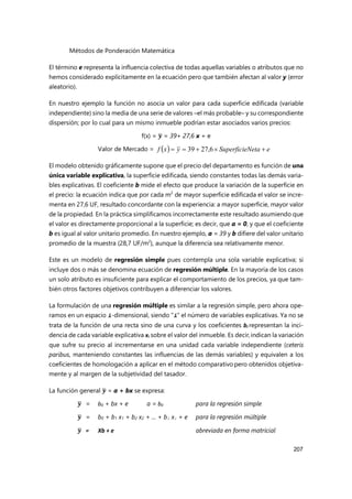 Métodos de Ponderación Matemática
207
El término e representa la influencia colectiva de todas aquellas variables o atributos que no
hemos considerado explícitamente en la ecuación pero que también afectan al valor y (error
aleatorio).
En nuestro ejemplo la función no asocia un valor para cada superficie edificada (variable
independiente) sino la media de una serie de valores –el más probable– y su correspondiente
dispersión; por lo cual para un mismo inmueble podrían estar asociados varios precios:
f(x) = 𝒚 = 39+ 27,6 x + e
Valor de Mercado =
El modelo obtenido gráficamente supone que el precio del departamento es función de una
única variable explicativa, la superficie edificada, siendo constantes todas las demás varia-
bles explicativas. El coeficiente b mide el efecto que produce la variación de la superficie en
el precio: la ecuación indica que por cada m2
de mayor superficie edificada el valor se incre-
menta en 27,6 UF, resultado concordante con la experiencia: a mayor superficie, mayor valor
de la propiedad. En la práctica simplificamos incorrectamente este resultado asumiendo que
el valor es directamente proporcional a la superficie; es decir, que a = 0, y que el coeficiente
b es igual al valor unitario promedio. En nuestro ejemplo, a = 39 y b difiere del valor unitario
promedio de la muestra (28,7 UF/m2
), aunque la diferencia sea relativamente menor.
Este es un modelo de regresión simple pues contempla una sola variable explicativa; si
incluye dos o más se denomina ecuación de regresión múltiple. En la mayoría de los casos
un solo atributo es insuficiente para explicar el comportamiento de los precios, ya que tam-
bién otros factores objetivos contribuyen a diferenciar los valores.
La formulación de una regresión múltiple es similar a la regresión simple, pero ahora ope-
ramos en un espacio i-dimensional, siendo “i” el número de variables explicativas. Ya no se
trata de la función de una recta sino de una curva y los coeficientes bi representan la inci-
dencia de cada variable explicativa xi sobre el valor del inmueble. Es decir,indican la variación
que sufre su precio al incrementarse en una unidad cada variable independiente (ceteris
paribus, manteniendo constantes las influencias de las demás variables) y equivalen a los
coeficientes de homologación a aplicar en el método comparativo pero obtenidos objetiva-
mente y al margen de la subjetividad del tasador.
La función general 𝒚 = a + bx se expresa:
𝒚 = b0 + bx+ e a = b0 para la regresión simple
𝒚 = b0 + b1 x1 + b2 x2 + ... + bi xi + e para la regresión múltiple
𝒚 = Xb + e abreviada en forma matricial
  e
Neta
Superficie
y
x
f 



 6
,
27
39
 