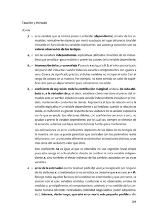Tasación y Mercado
208
donde
𝒚 = es la variable que se intenta prever o entender (dependiente), el valor de los in-
muebles, normalmente el precio por metro cuadrado en lugar del precio total del
inmueble en función de las variables explicativas. Los valores y conocidos son los
valores observados de los testigos.
xi = son las variables independientes, explicativas (atributos conocidos de los inmue-
bles) que se utilizan para modelar o prever los valores de la variable dependiente.
b0 = intersección de la curva en el eje Y cuando x es igual a 0. Es el valor pronosticado
del precio del inmueble cuando todas las variables independientes son iguales a
cero. Carece de significado práctico si dichas variables no incluyen el valor 0 en el
rango de valores de la muestra. Por ejemplo, no tiene sentido un valor de super-
ficie cero para un departamento pues, obviamente, no existe.
bi = coeficiente de regresión: mide la contribución marginal, unitaria, de cada atri-
buto xi a la variación de y; es decir, establece cómo reacciona el precio del in-
mueble ante un cambio aislado en cada variable independiente incluida en el mo-
delo, manteniendo constantes las demás. Representa el tipo de relación entre la
variable explicativa y la variable dependiente y su fortaleza: cuando la relación es
sólida, el coeficiente es grande respecto de las unidades de la variable explicativa
con la que se asocia. Las relaciones débiles, con coeficientes cercanos a cero, no
ayudan a prever la variable dependiente, por lo cual casi siempre se eliminan de
la ecuación, a menos que haya razones teóricas fuertes para mantenerlas.
Las estimaciones de estos coeficientes dependen de los datos de los testigos de
la muestra, sin que se pueda garantizar que coincidan con los parámetros reales
del proceso; con una muestra diferente se obtendrían estimaciones distintas, unas
más cerca del verdadero valor que otras.
Este coeficiente no es igual al que se obtendría en una regresión lineal simple
pues esta recoge no solo el efecto directo de cambiar la única variable indepen-
diente xi sino también el efecto indirecto de los cambios asociados en las otras
variables.
e = error de la estimación o error residual: parte del valor y no explicado por ninguno
de los atributos xi considerados (si no se indica, se presume que e es cero, e = 0).
Recoge todos aquellos factores de la realidad no controlables y que, por tanto, se
asocian con el azar: variables omitidas, cualitativas o no observadas, errores de
medidas y, principalmente, el comportamiento aleatorio y no medible de la con-
ducta humana (distintas necesidades, habilidad negociadora, poder adquisitivo,
etc.). Interesa, desde luego, que este error sea lo más pequeño posible y ello
 
