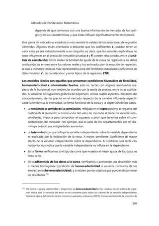 Métodos de Ponderación Matemática
209
depende de que contemos con una buena información de mercado, de los testi-
gos y de sus características, y que estas influyan significativamente en el precio.
Una gama de indicadores estadísticos nos revelará la validez de las ecuaciones de regresión
obtenidas. Algunos están orientados a descartar que los coeficientes bi puedan tener un
valor cero, ya sea individualmente o en conjunto; es decir, que las variables explicativas no
sean influyentes en el precio del inmueble (pruebas t y F) o estén relacionadas entre sí (aná-
lisis de correlación). Otros miden la bondad del ajuste de la curva de regresión a los datos
analizando los errores entre los valores reales y los estimados por la ecuación de regresión,
la cual a menores residuos más representativa será del fenómeno estudiado (coeficientes de
determinación r2
, de correlación r, y error típico de la regresión, ETR).
Los modelos ideales son aquellos que presentan condiciones favorables de linealidad,
homocedasticidad e intensidades fuertes, esto es, rectas con ángulos acentuados res-
pecto de la horizontal, con tendencias acordes con la teoría de precios, entre otras cualida-
des. Al observar los siguientes gráficos de dispersión, vemos cuatro aspectos relevantes del
comportamiento de los precios en el mercado respecto de la variable influyente especifi-
cada: la tendencia, la intensidad, la forma funcional de la curva y la dispersión de los datos.
 La tendencia o sentido de la correlación, reflejada en el signo positivo o negativo del
coeficiente b (aumento o disminución del valor de mercado al crecer la variable inde-
pendiente), importa para comprobar el supuesto a priori que tenemos sobre el com-
portamiento del mercado. Por ejemplo, que el valor de los departamentos por m2
dis-
minuye cuando sus antigüedades aumentan.
 La intensidad con que influye la variable independiente sobre la variable dependiente
es explicada por la inclinación de la recta. A mayor pendiente (coeficiente b) mayor
efecto de la variable independiente sobre la dependiente. Al contrario, una recta casi
horizontal nos indica que la variable independiente no influye en la dependiente.
 En la forma verificamos si el tipo de curva que muestra el mejor ajuste de los datos es
lineal o no.
 En la adherencia de los datos a la curva, verificamos si presentan una dispersión más
o menos homogénea (condición de homocedasticidad o varianza constante de los
errores) o no (heterocedasticidad), y si existen puntos atípicos que puedan distorsionar
los resultados.239
239
(De homo = igual y cedasticidad = dispersión) La heterocedasticidad en los residuos de un análisis de regre-
sión indica que la varianza del error no es constante para todos los valores de la variable independiente;
hipótesis básica del método de los mínimos cuadrados ordinarios (MCO). Consecuentemente, la precisión de
 