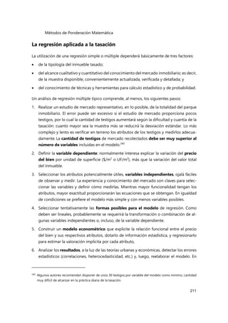Métodos de Ponderación Matemática
211
La regresión aplicada a la tasación
La utilización de una regresión simple o múltiple dependerá básicamente de tres factores:
 de la tipología del inmueble tasado;
 del alcance cualitativo y cuantitativo del conocimiento del mercado inmobiliario; es decir,
de la muestra disponible, convenientemente actualizada, verificada y detallada; y
 del conocimiento de técnicas y herramientas para cálculo estadístico y de probabilidad.
Un análisis de regresión múltiple típico comprende, al menos, los siguientes pasos:
1. Realizar un estudio de mercado representativo, en lo posible, de la totalidad del parque
inmobiliario. El error puede ser excesivo si el estudio de mercado proporciona pocos
testigos, por lo cual la cantidad de testigos aumentará según la dificultad y cuantía de la
tasación: cuanto mayor sea la muestra más se reducirá la desviación estándar. Lo más
complejo y lento es verificar en terreno los atributos de los testigos y medirlos adecua-
damente. La cantidad de testigos de mercado recolectados debe ser muy superior al
número de variables incluidas en el modelo.240
2. Definir la variable dependiente: normalmente interesa explicar la variación del precio
del bien por unidad de superficie ($/m2
o UF/m2
), más que la variación del valor total
del inmueble.
3. Seleccionar los atributos potencialmente útiles, variables independientes, ojalá fáciles
de observar y medir. La experiencia y conocimiento del mercado son claves para selec-
cionar las variables y definir cómo medirlas. Mientras mayor funcionalidad tengan los
atributos, mayor exactitud proporcionarán las ecuaciones que se obtengan. En igualdad
de condiciones se prefiere el modelo más simple y con menos variables posibles.
4. Seleccionar tentativamente las formas posibles para el modelo de regresión. Como
deben ser lineales, probablemente se requerirá la transformación o combinación de al-
gunas variables independientes o, incluso, de la variable dependiente.
5. Construir un modelo econométrico que explicite la relación funcional entre el precio
del bien y sus respectivos atributos, dotarlo de información estadística, y regresionarlo
para estimar la valoración implícita por cada atributo,
6. Analizar los resultados, a la luz de las teorías urbanas y económicas, detectar los errores
estadísticos (correlaciones, heterocedasticidad, etc.) y, luego, reelaborar el modelo. En
240
Algunos autores recomiendan disponer de unos 30 testigos por variable del modelo como mínimo, cantidad
muy difícil de alcanzar en la práctica diaria de la tasación.
 