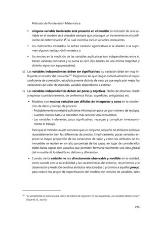 Métodos de Ponderación Matemática
213
 ninguna variable irrelevante está presente en el modelo; la inclusión de una va-
riable en el modelo será deseable siempre que provoque un incremento en el coefi-
ciente de determinación r2
, lo cual incentiva incluir variables irrelevantes,
 los coeficientes estimados no sufren cambios significativos si se añaden o se supri-
men algunos testigos de la muestra, y
 los errores en la medición de las variables explicativas son independientes entre sí,
tienen varianza constante y su suma es cero (los errores de una misma magnitud y
distinto signo son equiprobables).
b) Las variables independientes deben ser significativas: su variación debe ser muy in-
fluyente en el valor del inmueble.241
Elegiremos las que tengan individualmente el mayor
coeficiente de correlación, estadísticamente distinta de cero, ya que explicarán mejor las
variaciones del valor de mercado, variable dependiente a estimar.
c) Las variables independientes deben ser pocas y objetivas, fáciles de observar, medir
y expresar cuantitativamente, de preferencia físicas: superficies, antigüedad, etc.
 Modelos con muchas variables son difíciles de interpretar y caros en la recolec-
ción de datos y tiempo de proceso.
- Probablemente no existirá suficiente información para un gran número de testigos.
- Cuantos menos datos se necesiten más sencillo será el muestreo.
- Las variables irrelevantes, poco significativas, recargan y complican innecesaria-
mente el trabajo.
Para que el método sea útil conviene que un conjunto pequeño de atributos explique
razonablemente bien las diferencias de precios. Empíricamente, pocas variables ex-
plican la mayor proporción de las variaciones de valor y como los atributos de los
inmuebles se repiten en un alto porcentaje de los casos, en lugar de considerarlos
todos basta captar solo aquellos que permiten formarse fácilmente una idea global
del inmueble él, lo identifican, definen y diferencian.
 Cuando cierta variable no sea directamente observable y medible en la realidad,
como sucede con la accesibilidad y las características del entorno, recurriremos a la
observación y medición de otros atributos relacionados o próximos a aquélla (proxy),
para reducir los sesgos de especificación del modelo por omisión de variables, tales
241
“La variabilidad es esencial para utilizar el análisis de regresión. En pocas palabras, ¡las variables deben variar!”
(Gujarati, D., op.cit.)
 