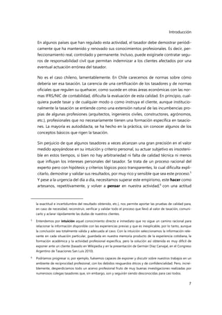 Introducción
7
En algunos países que han regulado esta actividad, el tasador debe demostrar periódi-
camente que ha mantenido y renovado sus conocimientos profesionales. Es decir, per-
feccionamiento real, controlado y permanente. Incluso, puede exigírsele contratar segu-
ros de responsabilidad civil que permitan indemnizar a los clientes afectados por una
eventual actuación errónea del tasador.
No es el caso chileno, lamentablemente. En Chile carecemos de normas sobre cómo
debería ser esa tasación. La carencia de una certificación de los tasadores y de normas
oficiales que regulen su quehacer, como sucede en otras áreas económicas con las nor-
mas IFRS/NIC de contabilidad, dificulta la evaluación de esta calidad. En principio, cual-
quiera puede tasar y de cualquier modo o como instruya el cliente, aunque institucio-
nalmente la tasación se entiende como una extensión natural de las incumbencias pro-
pias de algunas profesiones (arquitectos, ingenieros civiles, constructores, agrónomos,
etc.), profesionales que no necesariamente tienen una formación específica en tasacio-
nes. La mayoría es autodidacta, se ha hecho en la práctica, sin conocer algunos de los
conceptos básicos que rigen la tasación.
Sin perjuicio de que algunos tasadores a veces alcanzan una gran precisión en el valor
medido apoyándose en su intuición y criterio personal, su actuar subjetivo es insosteni-
ble en estos tiempos, si bien no hay arbitrariedad ni falta de calidad técnica ni menos
que influyan los intereses personales del tasador. Se trata de un proceso racional del
experto pero con hipótesis y criterios lógicos poco transparentes, lo cual dificulta expli-
citarlo, demostrar y validar sus resultados, por muy rico y sensible que sea este proceso.5
Y pese a la urgencia del día a día, necesitamos superar este empirismo, este hacer como
artesanos, repetitivamente, y volver a pensar en nuestra actividad,6
con una actitud
la exactitud e incertidumbre del resultado obtenido, etc.), nos permite aportar las pruebas de calidad para,
en caso de necesidad, reconstruir, verificar y validar todo el proceso que llevó al valor de tasación, comuni-
carlo y aclarar rápidamente las dudas de nuestros clientes.
5
Entendemos por intuición aquel conocimiento directo e inmediato que no sigue un camino racional para
relacionar la información disponible con las experiencias previas y que es inexplicable, por lo tanto, aunque
la conclusión sea totalmente válida y adecuada al caso. Con la intuición seleccionamos la información rele-
vante en cada situación particular, guardada en nuestra memoria producto de la experiencia cotidiana, la
formación académica y la actividad profesional específica, pero la solución así obtenida es muy difícil de
exponer ante un cliente (basado en Wikipedia y en la presentación de Germán Díaz Carvajal, en el Congreso
Argentino de Tasaciones San Luis 2010).
6 Podríamos progresar si, por ejemplo, fuésemos capaces de exponer y discutir sobre nuestros trabajos en un
ambiente de reciprocidad profesional, con los debidos resguardos éticos y de confidencialidad. Pero, increí-
blemente, desperdiciamos todo un acervo profesional fruto de muy buenas investigaciones realizadas por
numerosos colegas tasadores que, sin embargo, son y seguirán siendo desconocidas para casi todos.
 