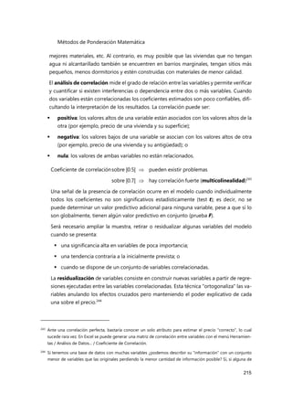 Métodos de Ponderación Matemática
215
mejores materiales, etc. Al contrario, es muy posible que las viviendas que no tengan
agua ni alcantarillado también se encuentren en barrios marginales, tengan sitios más
pequeños, menos dormitorios y estén construidas con materiales de menor calidad.
El análisis de correlación mide el grado de relación entre las variables y permite verificar
y cuantificar si existen interferencias o dependencia entre dos o más variables. Cuando
dos variables están correlacionadas los coeficientes estimados son poco confiables, difi-
cultando la interpretación de los resultados. La correlación puede ser:
 positiva: los valores altos de una variable están asociados con los valores altos de la
otra (por ejemplo, precio de una vivienda y su superficie);
 negativa: los valores bajos de una variable se asocian con los valores altos de otra
(por ejemplo, precio de una vivienda y su antigüedad); o
 nula: los valores de ambas variables no están relacionados.
Coeficiente de correlaciónsobre |0.5|  pueden existir problemas
sobre |0.7|  hay correlación fuerte (multicolinealidad)243
Una señal de la presencia de correlación ocurre en el modelo cuando individualmente
todos los coeficientes no son significativos estadísticamente (test t); es decir, no se
puede determinar un valor predictivo adicional para ninguna variable, pese a que sí lo
son globalmente, tienen algún valor predictivo en conjunto (prueba F).
Será necesario ampliar la muestra, retirar o residualizar algunas variables del modelo
cuando se presenta:
 una significancia alta en variables de poca importancia;
 una tendencia contraria a la inicialmente prevista; o
 cuando se dispone de un conjunto de variables correlacionadas.
La residualización de variables consiste en construir nuevas variables a partir de regre-
siones ejecutadas entre las variables correlacionadas. Esta técnica "ortogonaliza" las va-
riables anulando los efectos cruzados pero manteniendo el poder explicativo de cada
una sobre el precio.244
243 Ante una correlación perfecta, bastaría conocer un solo atributo para estimar el precio "correcto", lo cual
sucede rara vez. En Excel se puede generar una matriz de correlación entre variables con el menú Herramien-
tas / Análisis de Datos... / Coeficiente de Correlación.
244
Si tenemos una base de datos con muchas variables ¿podemos describir su “información” con un conjunto
menor de variables que las originales perdiendo la menor cantidad de información posible? Sí, si alguna de
 