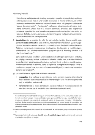 Tasación y Mercado
216
Pero eliminar variables es más simple y no requiere modelos econométricos auxiliares:
ante la presencia de más de una variable explicando el mismo fenómeno, se omiten
aquéllas que sean menos relevantes o más difíciles de medir. Por ejemplo, si las variables
"estado de conservación" y "antigüedad" explican en alta proporción el mismo fenó-
meno, eliminamos una de ellas de la ecuación con mucha prudencia para no provocar
errores de especificación en el modelo que generen resultados tendenciosos en las ta-
saciones. De todas maneras, siempre podemos reincorporar cualquier variable si conta-
mos con la información correspondiente.
f) La relación entre la variación del valor del bien ante los cambios de una variable inde-
pendiente debe ser lineal. En caso contrario, nos encontraremos con un ajuste muy po-
bre, con resultados carentes de sentido y con residuos no distribuidos aleatoriamente.
Podemos comprobarlo representando en diagramas de dispersión la variable depen-
diente versus cada variable independiente que participa en el modelo y observar si la
relación es lineal o no.245
Como cada inmueble constituye una mercadería indivisible pero con muchos atributos,
es complejo medirlos y estimar su influencia sobre los precios pues la relación funcional
entre el precio y las variables explicativas no suele ser lineal, es decir, a medida que au-
menta la cantidad de un atributo, como la superficie, la magnitud del impacto sobre el
precio no es proporcional ni es una razón constante obligando a transformar matemáti-
camente las variables.246
.
g) Los coeficientes de regresión b estimados deben ser:
 Insesgados: si se realizara la regresión una y otra vez con muestras diferentes, la
media de todas las estimaciones que se obtendrían para cada variable independiente
sería el verdadero parámetro b;
 no tendenciosos: la media de todas las posibles medias de muestras extraídas del
mercado coincide con el verdadero valor de mercado del coeficiente;
las variables originales es función de otras pues contiene información redundante. Sustituir las variables fuer-
temente correlacionadas por menos variables (pero, con gran variabilidad para que sea útil) facilita la des-
cripción, el análisis y la interpretación de los datos. El Análisis de Componentes Principales y el Análisis Fac-
torial son técnicas estadísticas que reducen el número de variables con mínima pérdida de información. Los
nuevos componentes principales o factores serán una combinación lineal de las variables originales e inde-
pendientes entre sí.
245 La ecuación de regresión debe ser lineal en los coeficientes bi pero no tiene por qué serlo en las variables
Xi.
246
Para escoger la forma de la curva, es deseable tener el respaldo de alguna teoría económica o de economía
urbana sobre el problema en estudio.
 