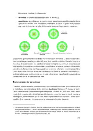 Métodos de Ponderación Matemática
217
 eficientes: la varianza de cada coeficiente es mínima; y
 consistentes: a medida que la muestra crece, las estimaciones obtenidas tienden a
aproximarse mucho a los verdaderos parámetros, es decir, al aporte más probable
que cada atributo hace al valor del inmueble, suponiendo constantes los demás.
Estos errores generan tendenciosidad e inconsistencia en el modelo. La dirección de la ten-
denciosidad depende del signo del coeficiente de la variable omitida, si fuese incluida en el
modelo, y de su correlación con las otras variables. Si el signo es positivo, la tendenciosidad
será también positiva y se sobreestimará el coeficiente de la variable. En caso contrario será
subestimado. Por ejemplo, si en la evaluación de un terreno solamente consideramos el área
como la causal de variación de los precios observados, siendo el frente otra variable impor-
tante correlacionada positivamente con el área, este error de especificación provocará una
sobreestimación en el coeficiente del área.
Transformación de las variables
Cuando la relación entre las variables muestra una distribución no lineal no podemos aplicar
el método de regresión clásico de los Mínimos Cuadrados Ordinarios.247
Aunque el coefi-
ciente de determinación del modelo presente valores cercanos a 1, indicando buena adhe-
rencia de la ecuación a los datos, la dispersión de estos en torno a la curva puede mostrarse
heterogénea, con trechos en que el valor medio representativo sea superior a todos los in-
muebles de la muestra, y viceversa, como se observa en el gráfico siguiente.
247 Los Mínimos Cuadrados Ordinarios (MCO) es el método de cálculo más utilizado para obtener una ecuación
de regresión econométrica y el único disponible en Excel. Sin embargo, otros métodos pueden ser más ade-
cuados técnicamente al problema que necesitamos resolver como el método de máxima verosimilitud, el de
mínimos cuadrados generalizados, regresión logística, etc.
 