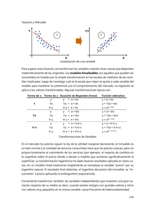 Tasación y Mercado
218
Linealización de una variable
Para superar esta situación, se transforman las variables creando otras nuevas que dependen
matemáticamente de las originales. Los modelos linealizables son aquellos que pueden ser
convertidos en lineales por la simple transformación en las escalas de medición de las varia-
bles implicadas, luego de investigar cuál es la escala que mejor se ajusta a cada variable del
modelo para mantener la coherencia con el comportamiento del mercado. La regresión se
aplica a los valores transformados. Algunas transformaciones típicas son:
Transformaciones de Variables
En el mercado los precios siguen la ley de la utilidad marginal decreciente, el inmueble es
un bien normal y la cantidad de servicios consumidos hace que los precios crezcan, pero no
proporcionalmente al crecimiento de los servicios (por ejemplo, el impacto de cambios en
la superficie sobre el precio tiende a decaer a medida que aumenta significativamente la
superficie). La transformación logarítmica ha dado buenos resultados aplicada en estos ca-
sos: en un modelo lineal tradicional simplemente se reemplaza la variable “precio” por su
logaritmo natural. El resultado final obtenido, el logaritmo del precio del inmueble, se “re-
convierte” a precio aplicando el antilogaritmo (exponencial).
Conveniente transformar, también, las variables independientes que muestren una gran va-
riación respecto de su media; es decir, cuando existen testigos con grandes valores y otros
con valores muy pequeños en la misma variable, causa frecuente de heterocedasticidad.
Forma de x Forma de y Ecuación de Regresión (lineal) Función estimativa
y y = a + bx y = a + bx
1/y 1/y = a + bx y = 1/(a + bx)
ln y ln y = a + bx y = e(a + bx)
y y = a + b/x y = a + b/x
1/y 1/y = a + b/x y = 1/(a + b/x)
ln y ln y = a + b/x y = e(a + b/x)
y y = a + b ln x y = a + b ln x
1/y 1/y = a + b ln x y = 1/(a + b ln x)
ln y ln y = a + b ln x y = e(a + b ln x)
x
1/x
ln x
 