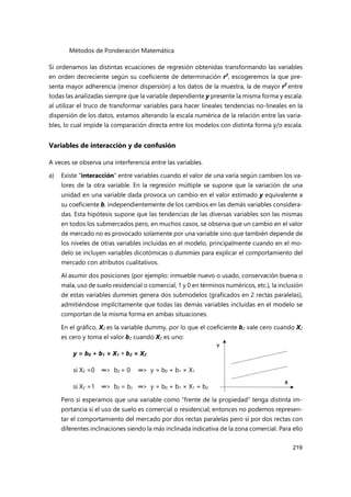 Métodos de Ponderación Matemática
219
Si ordenamos las distintas ecuaciones de regresión obtenidas transformando las variables
en orden decreciente según su coeficiente de determinación r2
, escogeremos la que pre-
senta mayor adherencia (menor dispersión) a los datos de la muestra, la de mayor r2
entre
todas las analizadas siempre que la variable dependiente y presente la misma forma y escala:
al utilizar el truco de transformar variables para hacer lineales tendencias no-lineales en la
dispersión de los datos, estamos alterando la escala numérica de la relación entre las varia-
bles, lo cual impide la comparación directa entre los modelos con distinta forma y/o escala.
Variables de interacción y de confusión
A veces se observa una interferencia entre las variables.
a) Existe “interacción” entre variables cuando el valor de una varía según cambien los va-
lores de la otra variable. En la regresión múltiple se supone que la variación de una
unidad en una variable dada provoca un cambio en el valor estimado y equivalente a
su coeficiente b, independientemente de los cambios en las demás variables considera-
das. Esta hipótesis supone que las tendencias de las diversas variables son las mismas
en todos los submercados pero, en muchos casos, se observa que un cambio en el valor
de mercado no es provocado solamente por una variable sino que también depende de
los niveles de otras variables incluidas en el modelo, principalmente cuando en el mo-
delo se incluyen variables dicotómicas o dummies para explicar el comportamiento del
mercado con atributos cualitativos.
Al asumir dos posiciones (por ejemplo: inmueble nuevo o usado, conservación buena o
mala, uso de suelo residencial o comercial, 1 y 0 en términos numéricos, etc.), la inclusión
de estas variables dummies genera dos submodelos (graficados en 2 rectas paralelas),
admitiéndose implícitamente que todas las demás variables incluidas en el modelo se
comportan de la misma forma en ambas situaciones.
En el gráfico, X2 es la variable dummy, por lo que el coeficiente b2 vale cero cuando X2
es cero y toma el valor b2 cuando X2 es uno:
y = b0 + b1 × X1 + b2 × X2
si X2 =0 ═> b2 = 0 ═> y = b0 + b1 × X1
si X2 =1 ═> b2 = b2 ═> y = b0 + b1 × X1 + b2
Pero si esperamos que una variable como “frente de la propiedad” tenga distinta im-
portancia si el uso de suelo es comercial o residencial; entonces no podemos represen-
tar el comportamiento del mercado por dos rectas paralelas pero sí por dos rectas con
diferentes inclinaciones siendo la más inclinada indicativa de la zona comercial. Para ello
 