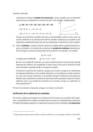 Tasación y Mercado
220
necesitamos introducir variables de interacción, nuevas variables que normalmente
obtenemos por multiplicación o división de dos o más variables independientes.
y= b0 + b1 × X1 + b2 × X2 + b3 × X1 × X2
si X2 =0 ═> y = b0 + b1 × X1
si X2 =1 ═> y = b0 + b1 × X1+ b2 + b3 × X1
Siempre que utilicemos variables dummies es recomendable verificar cómo cada una
de ellas interfiere en la conducta de las demás variables. Puede que una variable no sea
significativa aisladamente pero que sea muy importante si interactúa con otra variable.
b) Existe "confusión" cuando la relación entre dos variables difiere significativamente se-
gún se considere o no el efecto de una tercera, la variable de confusión, alterando por
tanto de alguna manera la interpretación de esa relación. Por ejemplo, si al modelo
y = b0 + b1 X1
se agrega otra variable, X2 y = b0 + b1 X1 + b2 X2
X2 será una variable de confusión si el nuevo modelo produce una estimación para b1
diferente del modelo sin la variable X2. En estos casos se dice que la estimación de b1
está controlada o ajustada por X2 en el segundo modelo
Contrastar la existencia de confusión requiere, por lo tanto, comparar los coeficientes
de regresión obtenidos en dos modelos diferentes y si hay diferencia, existe confusión,
en cuyo caso la mejor estimación es la ajustada. Aunque la diferencia encontrada sea
debida al azar, representa una distorsión que la estimación ajustada corrige. Por lo tanto,
debemos incluir una variable de confusión en la ecuación aunque su coeficiente no
fuese significativo.248
Primero se contrasta la interacción y luego, si no existe, la confusión.
Verificación de la calidad de los resultados
Por mucho cuidado que tengamos en la selección de la muestra y en el diseño de la regre-
sión, no aprobaremos el modelo resultante hasta no hacer las comprobaciones oportunas.
El método de trabajo ayuda pero no garantiza la precisión de los resultados, y lo importante
248 Según algunos expertos existe confusión cuando el coeficiente o su error estándar cambian en más del 10%.
 