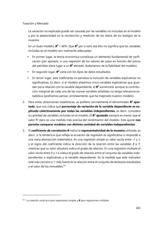 Tasación y Mercado
222
La variación no explicada puede ser causada por las variables no incluidas en el modelo
y por la aleatoriedad en la recolección y medición de los datos de los testigos de la
muestra.
En un buen modelo, R2
> 60%. Que R2
por sí solo sea alto no significa que las variables
incluidas en el modelo son realmente adecuadas:
 En primer lugar, la teoría económica constituye un elemento fundamental de verifi-
cación (por ejemplo, si una regresión de los valores de casas en función del precio
del petróleo diera lugar a un R2
elevado, dudaríamos de la fiabilidad del modelo).
 En segundo lugar, R2
varía con los tipos de datos estudiados.
 En tercer lugar, este coeficiente no penaliza la inclusión de variables explicativas no
significativas. Es decir, si al modelo añadimos cinco variables explicativas que guar-
dan poca relación con la variable dependiente, el R2
aumentará, aunque la contribu-
ción marginal de cada una de las nuevas variables añadidas no tenga relevancia es-
tadística (podríamos pensar, erróneamente, que ha mejorado nuestro modelo).
2. Para evitar distorsiones estadísticas, se prefiere normalmente el denominado R2
ajus-
tado, que nos indica qué porcentaje de variación de la variable dependiente es ex-
plicado colectivamente por todas las variables independientes, es decir, considera
la cantidad de variables incluidas en el modelo. El R2
ajustado siempre es menor que el
valor R2
pero es una medida más precisa del rendimiento del modelo. Este ajuste nos
permite comparar modelos con distinta cantidad de variables independientes.
3. El coeficiente de correlación R indica la representatividad de la muestra utilizada; es
decir, si la tendencia que refleja la ecuación de regresión es significativa o responde a
una mera abstracción matemática. En una regresión simple su valor oscila entre -1 y 1,
y el signo del coeficiente indica la dirección de la relación entre las variables X e Y,
mientras que su valor absoluto indica el grado de relación. En una regresión múltiple el
valor oscila entre 0 y 1 e indica el grado de relación entre el conjunto de variables inde-
pendientes o explicativas y la variable dependiente. En la medida que este indicador
esté más cercano a 1, más fuerte es la relación entre el conjunto de atributos estudiados
y el valor de los inmuebles.251
251
La notación usual es r para regresiones simples y R para regresiones múltiples.
 