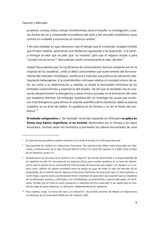 Tasación y Mercado
8
proactiva, curiosa, crítica, incluso inconformista, hacia el estudio, la investigación y nue-
vas formas de ver y comprender el problema del valor y del mercado inmobiliario, pues
vivimos en ciudades y economías en continuo cambio.7
Y en esta realidad, en que valoramos más el tiempo que el contenido, el papel emitido
que el valor medido, apreciamos una tendencia inquietante a las tasaciones “a la carta”,
a entregar el valor que se pide, que “se necesita” para que el negocio resulte o para
“cumplir con la norma”,8
descuidando medir correctamente el valor del bien.9
Joseph Roca plantea que “la insuficiencia de conocimientos teóricos existente aún en la
mayoría de los tasadores, unida al débil conocimiento que suele tenerse del funciona-
miento del mercado inmobiliario, condiciona a menudo una práctica de valoración rela-
tivamente heterogénea. A la incertidumbre intrínseca relativa al concepto mismo de va-
lor, así como a su determinación y medida, se añade la borrosidad extrínseca de los
limitados conocimientos y experiencia del tasador. De ahí que el resultado sea en oca-
siones decepcionante: la divergencia, a veces incluso acusada, en la estimación del valor
por tasadores distintos. Sin embargo, quedarse ahí, sin investigar las causas que condu-
cen a tal divergencia, para afirmar el carácter acientífico de la valoración, dada su esencia
subjetiva, es un error de calibre. Es quedarse en las formas y no ver el fondo del pro-
blema”.10
El método comparativo o “de mercado” es el más requerido en Chile pero se aplica en
forma muy básica, imperfecta, si no errónea. Apremiados por el tiempo y los bajos
honorarios, muchas veces nos limitamos a promediar los valores encontrados de unos
7 En Internet hay abundante y valioso material si uno se da el tiempo y la maña para buscarlo.
8 Para garantías de créditos en instituciones financieras, “las valorizaciones deben estar amparadas por tasa-
ciones o certificaciones” de su valor (Circular SBIF N° 2.918/1.213, 30.01.98. Capítulo 12-3, RAN, Título IV Valor
de las Garantías, punto 1.c.).
9
Desestimamos las lecciones de la reciente crisis “subprime” del mundo desarrollado y la responsabilidad de
los tasadores en ella. Sin menospreciar los aspectos éticos, para muchos tasadores es un tema de sobrevi-
vencia ante la presión de los demandantes institucionales de tasaciones que exigen, con rapidez y a un mí-
nimo costo, ratificar los valores acordados entre las partes en lugar de medir el valor de mercado de las
propiedades. No es extraño que en algunas instituciones financieras las tasaciones sean un tema operativo y
no de riesgo, y que les basta una declaración de las “empresas de tasaciones” para suponer que sus tasadores
son profesionales expertos y calificados y sus metodologias, procedimientos y valores adecuados, sin verifi-
carlos. Olvidan que en Chile no existe regulación ni requisitos técnicos especiales ni de capital para la cons-
titución legal de estas empresas, ni calificación independiente de los tasadores.
10
Roca Cladera, Josep “La teoría del valor y la valoración”, documento docente del Máster en Valoraciones
Inmobiliarias de la Universidad Politécnica de Cataluña, 2002.
 