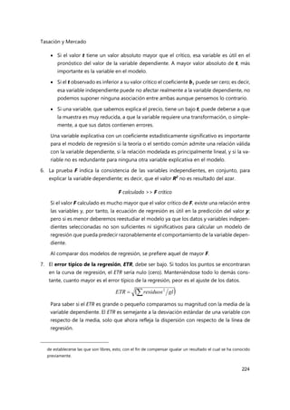 Tasación y Mercado
224
 Si el valor t tiene un valor absoluto mayor que el crítico, esa variable es útil en el
pronóstico del valor de la variable dependiente. A mayor valor absoluto de t, más
importante es la variable en el modelo.
 Si el t observado es inferior a su valor crítico el coeficiente bi puede ser cero; es decir,
esa variable independiente puede no afectar realmente a la variable dependiente, no
podemos suponer ninguna asociación entre ambas aunque pensemos lo contrario.
 Si una variable, que sabemos explica el precio, tiene un bajo t, puede deberse a que
la muestra es muy reducida, a que la variable requiere una transformación, o simple-
mente, a que sus datos contienen errores.
Una variable explicativa con un coeficiente estadísticamente significativo es importante
para el modelo de regresión si la teoría o el sentido común admite una relación válida
con la variable dependiente, si la relación modelada es principalmente lineal, y si la va-
riable no es redundante para ninguna otra variable explicativa en el modelo.
6. La prueba F indica la consistencia de las variables independientes, en conjunto, para
explicar la variable dependiente; es decir, que el valor R2
no es resultado del azar.
F calculado >> F crítico
Si el valor F calculado es mucho mayor que el valor crítico de F, existe una relación entre
las variables y, por tanto, la ecuación de regresión es útil en la predicción del valor y;
pero si es menor deberemos reestudiar el modelo ya que los datos y variables indepen-
dientes seleccionadas no son suficientes ni significativos para calcular un modelo de
regresión que pueda predecir razonablemente el comportamiento de la variable depen-
diente.
Al comparar dos modelos de regresión, se prefiere aquel de mayor F.
7. El error típico de la regresión, ETR, debe ser bajo. Si todos los puntos se encontraran
en la curva de regresión, el ETR sería nulo (cero). Manteniéndose todo lo demás cons-
tante, cuanto mayor es el error típico de la regresión, peor es el ajuste de los datos.
Para saber si el ETR es grande o pequeño comparamos su magnitud con la media de la
variable dependiente. El ETR es semejante a la desviación estándar de una variable con
respecto de la media, solo que ahora refleja la dispersión con respecto de la línea de
regresión.
de establecerse las que son libres, esto, con el fin de compensar igualar un resultado el cual se ha conocido
previamente.
 
gl
residuos
ETR 
 2
 