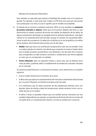 Métodos de Ponderación Matemática
225
Este indicador es adecuado para estimar la fiabilidad del modelo solo si la muestra es
grande. Por ejemplo, si esta tiene solo 2 datos, el ETR sería cero pues por dos puntos
solo puede pasar una recta, lo cual no significa que el modelo sea aceptable.
8. El método de los mínimos cuadrados ordinarios, MCO, es muy sensible a la existencia
de puntos anómalos o atípicos, datos que se encuentran alejados del resto y y que
distorsionan el modelo, producto de errores de medida, de digitación de los datos, de
alguna característica del testigo no recogida entre los atributos explicativos, o de algún
cambio en el comportamiento del mercado, aunque no siempre nos sea posible deter-
minar la razón de su presencia. Su detección se facilita con el uso de gráficos y el análisis
de los residuos. Normalmente estos puntos son de dos tipos:
 Outlier: dato que tiene una contribución excepcional al valor de una variable. Tiene
un residuo grande con relación a los demás que componen la muestra. Puede indicar
que el testigo presenta características muy diferentes a las del resto de la muestra,
que corresponde a un dato extraño o anómalo o, simplemente, que hemos digitado
un valor que no corresponde a la realidad.
 Punto influyente: dato con pequeño residuo, a veces nulo, que se distancia de la
masa de datos, pudiendo alterar completamente las tendencias naturales indicadas
por el mercado.
Su presencia puede llevarnos a conclusiones erróneas, como observamos en el gráfico
siguiente:
 En a un outlier distorsiona la inclinación de la recta.
 En b la recta que explica el comportamiento del mercado es totalmente distorsionada
por un punto influyente, invirtiendo la tendencia del mercado.
 En c verificamos que los datos provienen de dos poblaciones distintas como, por
ejemplo, datos de ofertas y datos de transacciones, siendo necesario incluir una va-
riable dummy en el modelo.
 En d las 2 rectas no paralelas indican que una variable dummy interactúa con otra
variable independiente; por ejemplo, la importancia del frente del sitio en el valor del
inmueble tiene un comportamiento distinto si el sitio es residencial o comercial.
 