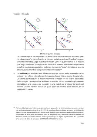 Tasación y Mercado
226
Efecto de puntos atípicos
Los “valores atípicos” no responden a la definición de valor de mercado en cuanto “pre-
cio más probable” y, generalmente, se eliminan paulatinamente verificando el compor-
tamiento del modelo luego de cada eliminación. Como lo que buscamos es el modelo
que “mejor se ajuste a” (o explique) los datos de la muestra seleccionada, el problema
es definir cuántos valores atípicos podemos eliminar sin “forzar” el modelo, o sea, sin
alterar sustancialmente el comportamiento del mercado.254
9. Los residuos son las distancias o diferencias entre los valores reales observados de los
testigos y los valores estimados por la regresión, lo que ésta no explica de cada valor.
Los valores estimados por el modelo raramente coinciden con los valores observados
de los testigos. La magnitud de la diferencia entre los valores observados y los valores
estimados de una ecuación de regresión es una medida de la calidad del ajuste del
modelo. Grandes residuos indican un ajuste pobre del modelo. Estos residuos, en un
modelo MCO, deben:
254 Piol (op. cit.) señala que el máximo de valores atípicos que pueden ser eliminados de una muestra, sin que
ésta se altere sustancialmente, es de un 20 a 25% de los valores. Suponiendo que la muestra se distribuye de
manera “normal”, los valores atípicos a eliminar serán aquellos cuyos residuos se alejen más de un determi-
nado número de veces (i) del valor del error típico de la regresión (ETR). La función que calcula el factor i se
denomina “distribución normal estándar inversa” y requiere que se ingrese la probabilidad p = 1/n, siendo
“n” el número de datos de la muestra (DISTR.NORM.ESTAND.INV en Excel).
Y Y
Y
Y
a b
d
c
X X
X
X
 