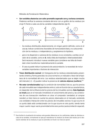Métodos de Ponderación Matemática
227
 Ser variables aleatorias con valor promedio esperado cero y varianza constante.
Podemos verificar la varianza constante del error con un gráfico de los residuos (en
el eje Y) frente a cada una de las variables independientes (eje X):
- los residuos distribuidos aleatoriamente, sin ningún patrón definido, como en el
caso a, indican condiciones favorables de homocedasticidad y no autocorrela-
ción de los residuos, o independencia, y aceptaremos la hipótesis,
- pero si la dispersión o varianza de los residuos no es constante y cambia con el
valor de la variable, como en b, indica falta de linealidad o heterocedasticidad.
Será necesario introducir nuevas variables para considerar esa falta de lineali-
dad o bien transformar matemáticamente la variable.
- El caso c puede indicar la presencia de autocorrelación, la necesidad de incluir
variables importantes o factores de interacción.
 Tener distribución normal. Un histograma de los residuos estandarizados presen-
tando simetría y forma parecida a la curva normal es un indicador a favor de la hipó-
tesis de la normalidad del error. Los residuos estandarizados que se alejen mucho
del intervalo [-2, +2] pueden indicar la presencia de valores atípicos (outliers).255
 No estar correlacionados bajo la condición de normalidad. Esto es, que los precios
de cada inmueble sean independientes entre sí, solo en función de sus características,
sin depender de la influencia de los precios de los inmuebles vecinos. Esta hipótesis
es irreal pues en el mercado inmobiliario el conocimiento del precio y las condicio-
nes de una transacción interfieren en otras: el comprador (vendedor) al comprar
(vender) un bien tiene en cuenta los precios observados en el mercado, existiendo
una verdadera interacción entre los precios de inmuebles vecinos: lo que ocurre en
un punto dado está correlacionado con lo que ocurre en otro punto, siendo tanto
mayor cuanto mayor sea la proximidad entre esos puntos (autocorrelación espacial).
255 Para facilitar la visualización de residuos ante grandes diferencias en los coeficientes, dadas las distintas es-
calas de las variables, normalmente se opta por estandarizar los residuos (se divide cada residuo por la des-
viación estándar de los residuos), lo que es automático en Excel si se marca la opción.
 