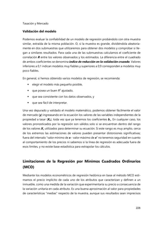Tasación y Mercado
228
Validación del modelo
Podemos evaluar la confiabilidad de un modelo de regresión probándolo con otra muestra
similar, extraída de la misma población. O, si la muestra es grande, dividiéndola aleatoria-
mente en dos submuestras que utilizaremos para obtener dos modelos y comprobar si lle-
gan a similares resultados. Para cada una de las submuestras calculamos el coeficiente de
correlación R entre los valores observados y los estimados. La diferencia entre el cuadrado
de ambos coeficientes se denomina índice de reducción en la validación cruzada. Valores
inferiores a 0,1 indican modelos muy fiables y superiores a 0,9 corresponden a modelos muy
poco fiables.
En general, si hemos obtenido varios modelos de regresión, se recomienda:
 elegir el modelo más pequeño posible,
 que posea un buen R2
ajustado,
 que sea consistente con los datos observados, y
 que sea fácil de interpretar.
Una vez depurado y validado el modelo matemático, podemos obtener fácilmente el valor
de mercado (y) ingreasando en la ecuación los valores de las variables independientes de la
propiedad a tasar (Xn), toda vez que ya tenemos los coeficientes bi. En cualquier caso, los
valores pronosticados por la regresión son válidos solo si se encuentran dentro del rango
de los valores Xi utilizados para determinar su ecuación. Si este rango es muy amplio, cerca
de los extremos las estimaciones de valores pueden presentar distorsiones significativas;
fuera del intervalo “valor mínimo de x - valor máximo de x” no tenemos seguridad en cuanto
al comportamiento de los precios ni sabemos si la línea de regresión es adecuada fuera de
esos límites, y no existe base estadística para extrapolar los cálculos.
Limitaciones de la Regresión por Mínimos Cuadrados Ordinarios
(MCO)
Mediante los modelos econométricos de regresión hedónica en base al método MCO esti-
mamos el precio implícito de cada uno de los atributos que caracterizan y definen a un
inmueble, como una medida de la variación que experimentaría su precio a consecuencia de
la variación unitaria en cada atributo. Es una buena aproximación al valor para propiedades
de características “medias” respecto de la muestra, aunque sus resultados sean imprecisos
 