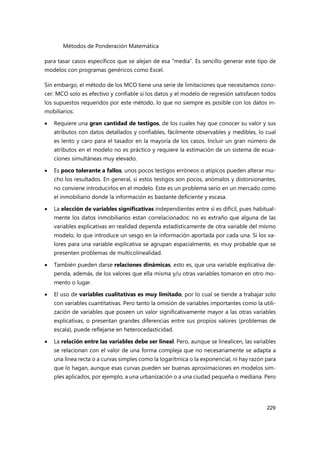 Métodos de Ponderación Matemática
229
para tasar casos específicos que se alejan de esa “media”. Es sencillo generar este tipo de
modelos con programas genéricos como Excel.
Sin embargo, el método de los MCO tiene una serie de limitaciones que necesitamos cono-
cer: MCO solo es efectivo y confiable si los datos y el modelo de regresión satisfacen todos
los supuestos requeridos por este método, lo que no siempre es posible con los datos in-
mobiliarios:
 Requiere una gran cantidad de testigos, de los cuales hay que conocer su valor y sus
atributos con datos detallados y confiables, fácilmente observables y medibles, lo cual
es lento y caro para el tasador en la mayoría de los casos. Incluir un gran número de
atributos en el modelo no es práctico y requiere la estimación de un sistema de ecua-
ciones simultáneas muy elevado.
 Es poco tolerante a fallos, unos pocos testigos erróneos o atípicos pueden alterar mu-
cho los resultados. En general, si estos testigos son pocos, anómalos y distorsionantes,
no conviene introducirlos en el modelo. Este es un problema serio en un mercado como
el inmobiliario donde la información es bastante deficiente y escasa.
 La elección de variables significativas independientes entre sí es difícil, pues habitual-
mente los datos inmobiliarios estan correlacionados: no es extraño que alguna de las
variables explicativas en realidad dependa estadísticamente de otra variable del mismo
modelo, lo que introduce un sesgo en la información aportada por cada una. Si los va-
lores para una variable explicativa se agrupan espacialmente, es muy probable que se
presenten problemas de multicolinealidad.
 También pueden darse relaciones dinámicas, esto es, que una variable explicativa de-
penda, además, de los valores que ella misma y/u otras variables tomaron en otro mo-
mento o lugar.
 El uso de variables cualitativas es muy limitado, por lo cual se tiende a trabajar solo
con variables cuantitativas. Pero tanto la omisión de variables importantes como la utili-
zación de variables que poseen un valor significativamente mayor a las otras variables
explicativas, o presentan grandes diferencias entre sus propios valores (problemas de
escala), puede reflejarse en heterocedasticidad.
 La relación entre las variables debe ser lineal. Pero, aunque se linealicen, las variables
se relacionan con el valor de una forma compleja que no necesariamente se adapta a
una línea recta o a curvas simples como la logarítmica o la exponencial, ni hay razón para
que lo hagan, aunque esas curvas pueden ser buenas aproximaciones en modelos sim-
ples aplicados, por ejemplo, a una urbanización o a una ciudad pequeña o mediana. Pero
 