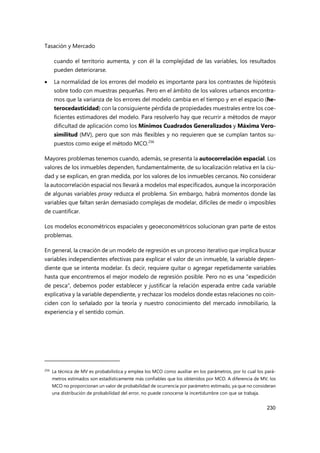 Tasación y Mercado
230
cuando el territorio aumenta, y con él la complejidad de las variables, los resultados
pueden deteriorarse.
 La normalidad de los errores del modelo es importante para los contrastes de hipótesis
sobre todo con muestras pequeñas. Pero en el ámbito de los valores urbanos encontra-
mos que la varianza de los errores del modelo cambia en el tiempo y en el espacio (he-
terocedasticidad) con la consiguiente pérdida de propiedades muestrales entre los coe-
ficientes estimadores del modelo. Para resolverlo hay que recurrir a métodos de mayor
dificultad de aplicación como los Mínimos Cuadrados Generalizados y Máxima Vero-
similitud (MV), pero que son más flexibles y no requieren que se cumplan tantos su-
puestos como exige el método MCO.256
Mayores problemas tenemos cuando, además, se presenta la autocorrelación espacial. Los
valores de los inmuebles dependen, fundamentalmente, de su localización relativa en la ciu-
dad y se explican, en gran medida, por los valores de los inmuebles cercanos. No considerar
la autocorrelación espacial nos llevará a modelos mal especificados, aunque la incorporación
de algunas variables proxy reduzca el problema. Sin embargo, habrá momentos donde las
variables que faltan serán demasiado complejas de modelar, difíciles de medir o imposibles
de cuantificar.
Los modelos econométricos espaciales y geoeconométricos solucionan gran parte de estos
problemas.
En general, la creación de un modelo de regresión es un proceso iterativo que implica buscar
variables independientes efectivas para explicar el valor de un inmueble, la variable depen-
diente que se intenta modelar. Es decir, requiere quitar o agregar repetidamente variables
hasta que encontremos el mejor modelo de regresión posible. Pero no es una "expedición
de pesca", debemos poder establecer y justificar la relación esperada entre cada variable
explicativa y la variable dependiente, y rechazar los modelos donde estas relaciones no coin-
ciden con lo señalado por la teoría y nuestro conocimiento del mercado inmobiliario, la
experiencia y el sentido común.
256 La técnica de MV es probabilística y emplea los MCO como auxiliar en los parámetros, por lo cual los pará-
metros estimados son estadísticamente más confiables que los obtenidos por MCO. A diferencia de MV, los
MCO no proporcionan un valor de probabilidad de ocurrencia por parámetro estimado, ya que no consideran
una distribución de probabilidad del error, no puede conocerse la incertidumbre con que se trabaja.
 