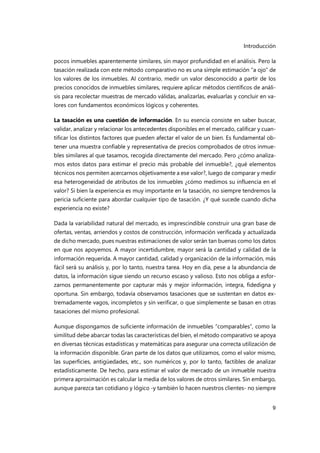 Introducción
9
pocos inmuebles aparentemente similares, sin mayor profundidad en el análisis. Pero la
tasación realizada con este método comparativo no es una simple estimación “a ojo” de
los valores de los inmuebles. Al contrario, medir un valor desconocido a partir de los
precios conocidos de inmuebles similares, requiere aplicar métodos científicos de análi-
sis para recolectar muestras de mercado válidas, analizarlas, evaluarlas y concluir en va-
lores con fundamentos económicos lógicos y coherentes.
La tasación es una cuestión de información. En su esencia consiste en saber buscar,
validar, analizar y relacionar los antecedentes disponibles en el mercado, calificar y cuan-
tificar los distintos factores que pueden afectar el valor de un bien. Es fundamental ob-
tener una muestra confiable y representativa de precios comprobados de otros inmue-
bles similares al que tasamos, recogida directamente del mercado. Pero ¿cómo analiza-
mos estos datos para estimar el precio más probable del inmueble?, ¿qué elementos
técnicos nos permiten acercarnos objetivamente a ese valor?, luego de comparar y medir
esa heterogeneidad de atributos de los inmuebles ¿cómo medimos su influencia en el
valor? Si bien la experiencia es muy importante en la tasación, no siempre tendremos la
pericia suficiente para abordar cualquier tipo de tasación. ¿Y qué sucede cuando dicha
experiencia no existe?
Dada la variabilidad natural del mercado, es imprescindible construir una gran base de
ofertas, ventas, arriendos y costos de construcción, información verificada y actualizada
de dicho mercado, pues nuestras estimaciones de valor serán tan buenas como los datos
en que nos apoyemos. A mayor incertidumbre, mayor será la cantidad y calidad de la
información requerida. A mayor cantidad, calidad y organización de la información, más
fácil será su análisis y, por lo tanto, nuestra tarea. Hoy en día, pese a la abundancia de
datos, la información sigue siendo un recurso escaso y valioso. Esto nos obliga a esfor-
zarnos permanentemente por capturar más y mejor información, íntegra, fidedigna y
oportuna. Sin embargo, todavía observamos tasaciones que se sustentan en datos ex-
tremadamente vagos, incompletos y sin verificar, o que simplemente se basan en otras
tasaciones del mismo profesional.
Aunque dispongamos de suficiente información de inmuebles “comparables”, como la
similitud debe abarcar todas las características del bien, el método comparativo se apoya
en diversas técnicas estadísticas y matemáticas para asegurar una correcta utilización de
la información disponible. Gran parte de los datos que utilizamos, como el valor mismo,
las superficies, antigüedades, etc., son numéricos y, por lo tanto, factibles de analizar
estadísticamente. De hecho, para estimar el valor de mercado de un inmueble nuestra
primera aproximación es calcular la media de los valores de otros similares. Sin embargo,
aunque parezca tan cotidiano y lógico -y también lo hacen nuestros clientes- no siempre
 