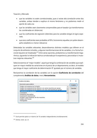 Tasación y Mercado
234
 que las variables no estén correlacionadas, pues si existe alta correlación entre dos
variables, ambas tienden a explicar el mismo fenómeno y no podremos medir el
aporte de cada una
 que las variables sean claramente comprensibles para el tasador (ya transformamos
las coordenadas en distancias)
 que los coeficientes de regresión obtenidos para las variables tengan el signo espe-
rado
 que esos coeficientes sean probables al 95%. Excluiremos aquellas con pobre desem-
peño estadístico o menor relevancia
Detectadas las variables relevantes, desarrollaremos distintos modelos que difieren en el
conjunto de atributos incluidos, y algunas transformaciones de las variables, si su forma fun-
cional requiere ser linealizada.257
Entre varias opciones, probaremos su transformación loga-
rítmica, siguiendo la indicación teórica corroborada por la experiencia, para evaluar si mues-
tran mejorías relevantes.258
Seleccionaremos el “mejor modelo”, aquel que tenga la combinación de variables que expli-
quen en mayor medida las variaciones en el precio de un departamento, es decir, el modelo
que tenga el mayor coeficiente de determinación R2
ajustado por el número de variables.
Revisaremos la correlación de las variables con la opción Coeficiente de correlación del
complemento Análisis de datos, menú Herramientas.
257 Excel permite operar un máximo de 16 variables independientes simultáneamente.
258
Dantas, Lever, op. cit.
 
