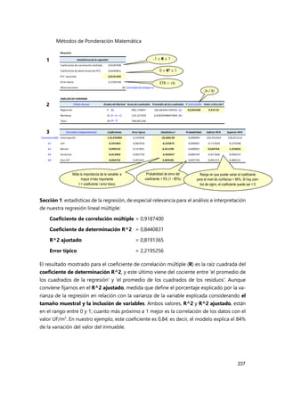 Métodos de Ponderación Matemática
237
Sección 1: estadísticas de la regresión, de especial relevancia para el análisis e interpretación
de nuestra regresión lineal múltiple:
Coeficiente de correlación múltiple = 0,9187400
Coeficiente de determinación R^2 = 0,8440831
R^2 ajustado = 0,8191365
Error típico = 2,2195256
El resultado mostrado para el coeficiente de correlación múltiple (R) es la raíz cuadrada del
coeficiente de determinación R^2, y este último viene del cociente entre 'el promedio de
los cuadrados de la regresión' y 'el promedio de los cuadrados de los residuos'. Aunque
conviene fijarnos en el R^2 ajustado, medida que define el porcentaje explicado por la va-
rianza de la regresión en relación con la varianza de la variable explicada considerando el
tamaño muestral y la inclusión de variables. Ambos valores, R^2 y R^2 ajustado, están
en el rango entre 0 y 1; cuanto más próximo a 1 mejor es la correlación de los datos con el
valor UF/m2
. En nuestro ejemplo, este coeficiente es 0,84; es decir, el modelo explica el 84%
de la variación del valor del inmueble.
Resumen
Estadísticasdela regresión
Coeficiente de correlación múltiple 0,9187400
Coeficiente de determinación R^2 0,8440831
R^2 ajustado 0,8191365
Error típico 2,2195256
Observaciones 30 (cantidad de testigos n)
ANÁLISISDE VARIANZA
(Tabla Anova) Grados delibertad Suma decuadrados Promedio deloscuadrados F (calculado) Valor crítico deF
Regresión 4 (k) 666,733847 166,683461704561 (a) 33,835468 9,41E-10
Residuos 25 (n –k –1) 123,157350 4,92629398437845 (b)
Total 29 (n- 1) 789,891196
(Variablesindependientes) Coeficientes Error típico Estadístico t Probabilidad Inferior 95% Superior 95%
Constante(b0) Intercepción 116,976484 6,333958 18,468150 0,000000 103,931454 130,021515
b1 Util -0,541063 0,082910 -6,525875 0,000001 -0,711820 -0,370306
b2 Balcón 0,949210 0,147822 6,421290 0,000001 0,644764 1,253656
b3 Distancia -0,012002 0,002750 -4,363647 0,000194 -0,017666 -0,006337
b4 Dist O-P 0,004752 0,001641 2,895585 0,007749 0,001372 0,008131
(a / b)
Mide la importancia de la variable: a
mayor t más importante
t = coeficiente / error típico
Probabilidad de error del
coeficiente < 5% (1 - 95%)
Rango en que puede variar el coeficiente
para el nivel de confianza = 95%. Si hay cam-
bio de signo, el coeficiente puede ser = 0
-1 ≤ R ≤ 1
0 ≤ R2
≤ 1
ETR = √b
1
2
3
 