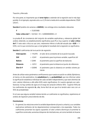Tasación y Mercado
238
Por otra parte, es importante que el error típico o estándar de la regresión sea lo más bajo
posible. En el ejemplo, equivale solo a un 2,3% de la media de la variable dependiente (79,83
UF/m2
).
Sección 2 (análisis de varianza o ANOVA): nos entrega otros resultados relevantes
F = 33,835468
Valor crítico de F = 9,41422 -10 = 0,00000000094  0
La prueba F, de consistencia del conjunto de variables explicativas y relevancia global del
análisis obtenido, es estadísticamente significativa pues F es muy superior al valor crítico
de F. Y este valor crítico es casi cero, netamente inferior al alfa del estudio (α = 0,05 = 1-
0,95), con lo que concluimos que a nivel global el resultado de la regresión es significativo.
Sección 3: coeficientes de la ecuación de regresión:
Intercepción = 116,976 el valor de la constante de la ecuación buscada
Útil = -0,541 el parámetro para la primera variable, superficie útil
Balcón = 0,949 el parámetro para la superficie de balcones
Distancia = -0,012 el parámetro para la distancia al punto de referencia
Dist O-P = 0,0048 el parámetro para la distancia en sentido oriente po-
niente
Antes de utilizar estos parámetros certificaremos que nuestra ecuación es válida; fijándonos,
al menos, en dos parámetros, los estadísticos t y su probabilidad, que nos informan sobre
la significación estadística individual de cada variable independiente y que sean distintos de
cero: valores inferiores a alfa (alfa=0,05) serán significativos. En nuestro ejemplo son satis-
factorias: no hay cambio de signo en el rango de variación (Inferior 95% - Superior 95%) de
los coeficientes de regresión b0 a b4, forma fácil de ver que t no tendrá valor cero con un
95% de probabilidad.
En el caso que alguna variable hubiera tenido un coeficiente no significativo, repetiremos el
análisis de regresión prescindiendo de ella.
Conclusiones
1. En general, las relaciones entre la variable dependiente (el precio unitario) y sus variables
explicativas (atributos de los departamentos) corresponden a las esperadas. Todos los
coeficientes presentan los signos supuestos: el valor unitario disminuye al aumentar la
superficie construida, aumenta al disponer de más balcones, así como también al situarse
 