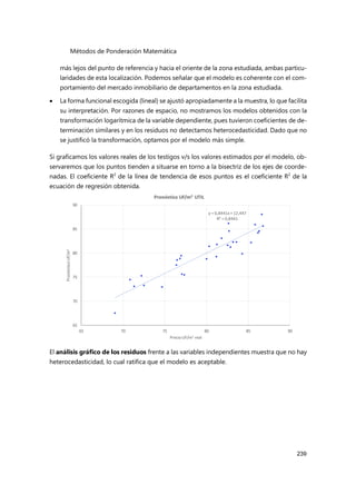 Métodos de Ponderación Matemática
239
más lejos del punto de referencia y hacia el oriente de la zona estudiada, ambas particu-
laridades de esta localización. Podemos señalar que el modelo es coherente con el com-
portamiento del mercado inmobiliario de departamentos en la zona estudiada.
 La forma funcional escogida (lineal) se ajustó apropiadamente a la muestra, lo que facilita
su interpretación. Por razones de espacio, no mostramos los modelos obtenidos con la
transformación logarítmica de la variable dependiente, pues tuvieron coeficientes de de-
terminación similares y en los residuos no detectamos heterocedasticidad. Dado que no
se justificó la transformación, optamos por el modelo más simple.
Si graficamos los valores reales de los testigos v/s los valores estimados por el modelo, ob-
servaremos que los puntos tienden a situarse en torno a la bisectriz de los ejes de coorde-
nadas. El coeficiente R2
de la línea de tendencia de esos puntos es el coeficiente R2
de la
ecuación de regresión obtenida.
El análisis gráfico de los residuos frente a las variables independientes muestra que no hay
heterocedasticidad, lo cual ratifica que el modelo es aceptable.
y = 0,8441x+12,447
R² = 0,8441
65
70
75
80
85
90
65 70 75 80 85 90
Pronóstico
UF/m
2
Precio UF/m2 real
Pronóstico UF/m2 UTIL
 