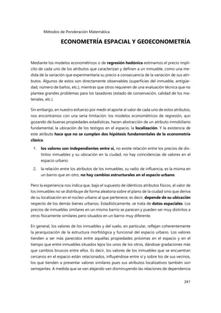 Métodos de Ponderación Matemática
241
ECONOMETRÍA ESPACIAL Y GEOECONOMETRÍA
Mediante los modelos econométricos o de regresión hedónica estimamos el precio implí-
cito de cada uno de los atributos que caracterizan y definen a un inmueble, como una me-
dida de la variación que experimentaría su precio a consecuencia de la variación de sus atri-
butos. Algunos de estos son directamente observables (superficies del inmueble, antigüe-
dad, número de baños, etc.), mientras que otros requieren de una evaluación técnica que no
plantea grandes problemas para los tasadores (estado de conservación, calidad de los ma-
teriales, etc.).
Sin embargo, en nuestro esfuerzo por medir el aporte al valor de cada uno de estos atributos,
nos encontramos con una seria limitación: los modelos econométricos de regresión, aun
gozando de buenas propiedades estadísticas, hacen abstracción de un atributo inmobiliario
fundamental, la ubicación de los testigos en el espacio, la localización. Y la existencia de
este atributo hace que no se cumplan dos hipótesis fundamentales de la econometría
clásica:
1. los valores son independientes entre sí, no existe relación entre los precios de dis-
tintos inmuebles y su ubicación en la ciudad, no hay coincidencias de valores en el
espacio urbano
2. la relación entre los atributos de los inmuebles, su radio de influencia, es la misma en
un barrio que en otro, no hay cambios estructurales en el espacio urbano.
Pero la experiencia nos indica que, bajo el supuesto de idénticos atributos físicos, el valor de
los inmuebles no se distribuye de forma aleatoria sobre el plano de la ciudad sino que deriva
de su localización en el núcleo urbano al que pertenece; es decir, depende de su ubicación
respecto de los demás bienes urbanos. Estadísticamente, se trata de datos espaciales. Los
precios de inmuebles similares en un mismo barrio se parecen y pueden ser muy distintos a
otros físicamente similares pero situados en un barrio muy diferente.
En general, los valores de los inmuebles y del suelo, en particular, reflejan coherentemente
la jerarquización de la estructura morfológica y funcional del espacio urbano. Los valores
tienden a ser más parecidos entre aquellas propiedades próximas en el espacio y en el
tiempo que entre inmuebles situados lejos los unos de los otros, dándose gradaciones más
que cambios bruscos entre ellos. Es decir, los valores de los inmuebles que se encuentran
cercanos en el espacio están relacionados, influyéndose entre sí y sobre los de sus vecinos,
los que tienden a presentar valores similares pues sus atributos localizativos también son
semejantes. A medida que se van alejando van disminuyendo las relaciones de dependencia
 